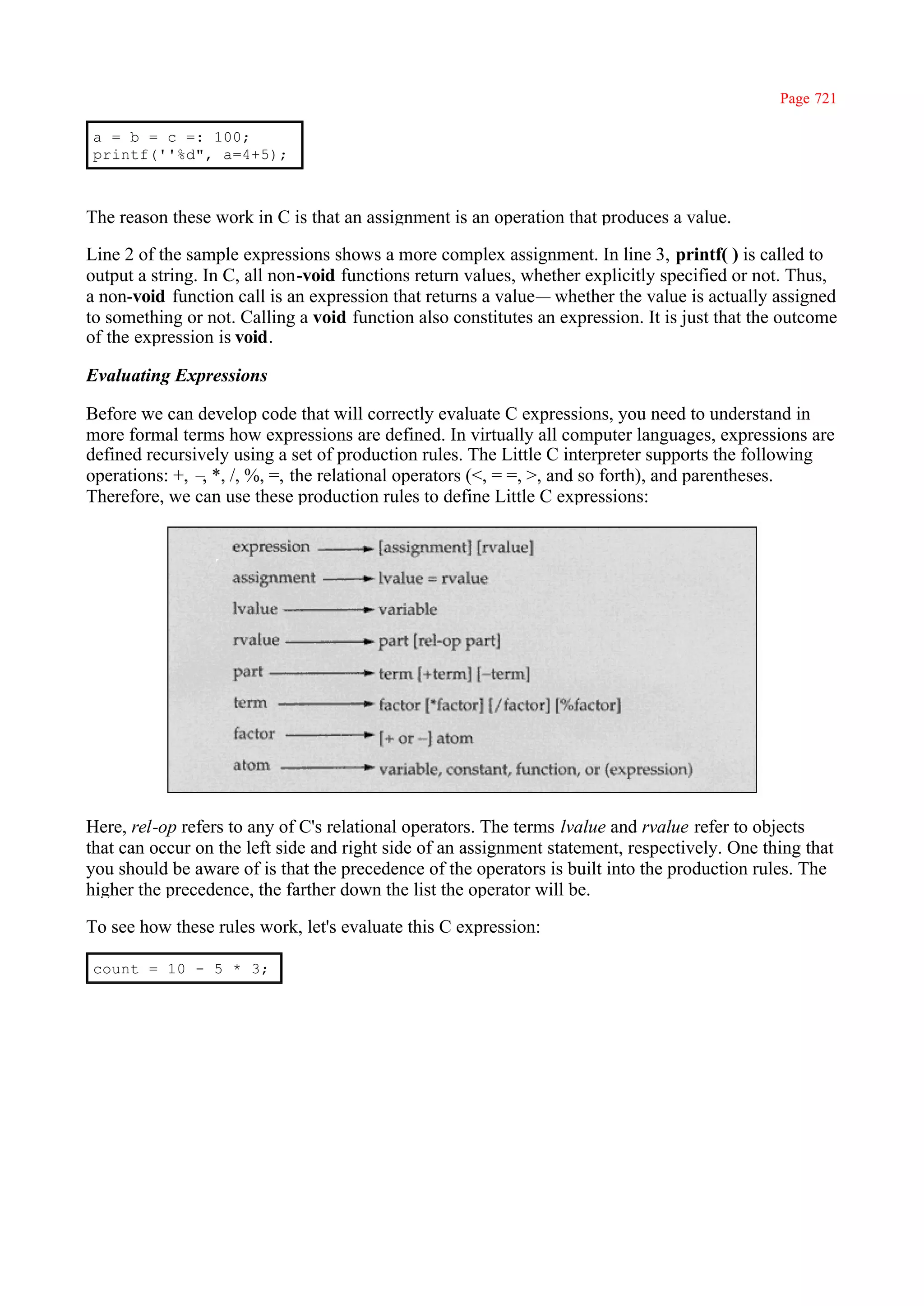 Page 721

a = b = c =: 100;
printf(''%d", a=4+5);



The reason these work in C is that an assignment is an operation that produces a value.

Line 2 of the sample expressions shows a more complex assignment. In line 3, printf( ) is called to
output a string. In C, all non-void functions return values, whether explicitly specified or not. Thus,
a non-void function call is an expression that returns a value— whether the value is actually assigned
to something or not. Calling a void function also constitutes an expression. It is just that the outcome
of the expression is void.

Evaluating Expressions

Before we can develop code that will correctly evaluate C expressions, you need to understand in
more formal terms how expressions are defined. In virtually all computer languages, expressions are
defined recursively using a set of production rules. The Little C interpreter supports the following
operations: +, – *, /, %, =, the relational operators (<, = =, >, and so forth), and parentheses.
                ,
Therefore, we can use these production rules to define Little C expressions:




Here, rel-op refers to any of C's relational operators. The terms lvalue and rvalue refer to objects
that can occur on the left side and right side of an assignment statement, respectively. One thing that
you should be aware of is that the precedence of the operators is built into the production rules. The
higher the precedence, the farther down the list the operator will be.

To see how these rules work, let's evaluate this C expression:

count = 10 - 5 * 3;
 