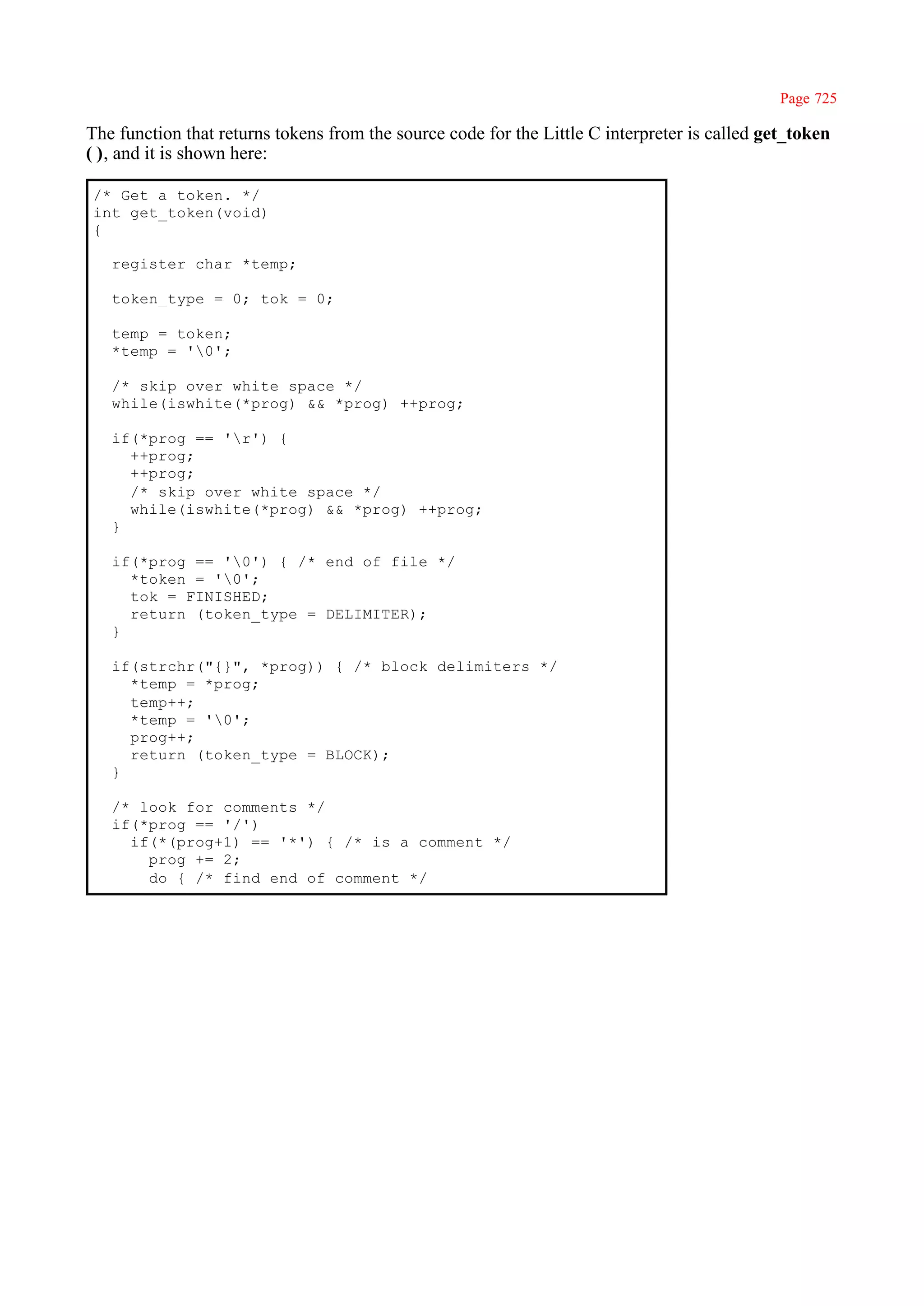 Page 725

The function that returns tokens from the source code for the Little C interpreter is called get_token
( ), and it is shown here:

/* Get a token. */
int get_token(void)
{

   register char *temp;

   token_type = 0; tok = 0;

   temp = token;
   *temp = '0';

   /* skip over white space */
   while(iswhite(*prog) && *prog) ++prog;

   if(*prog == 'r') {
     ++prog;
     ++prog;
     /* skip over white space */
     while(iswhite(*prog) && *prog) ++prog;
   }

   if(*prog == '0') { /* end of file */
     *token = '0';
     tok = FINISHED;
     return (token_type = DELIMITER);
   }

   if(strchr("{}", *prog)) { /* block delimiters */
     *temp = *prog;
     temp++;
     *temp = '0';
     prog++;
     return (token_type = BLOCK);
   }

   /* look for comments */
   if(*prog == '/')
     if(*(prog+1) == '*') { /* is a comment */
       prog += 2;
       do { /* find end of comment */
 