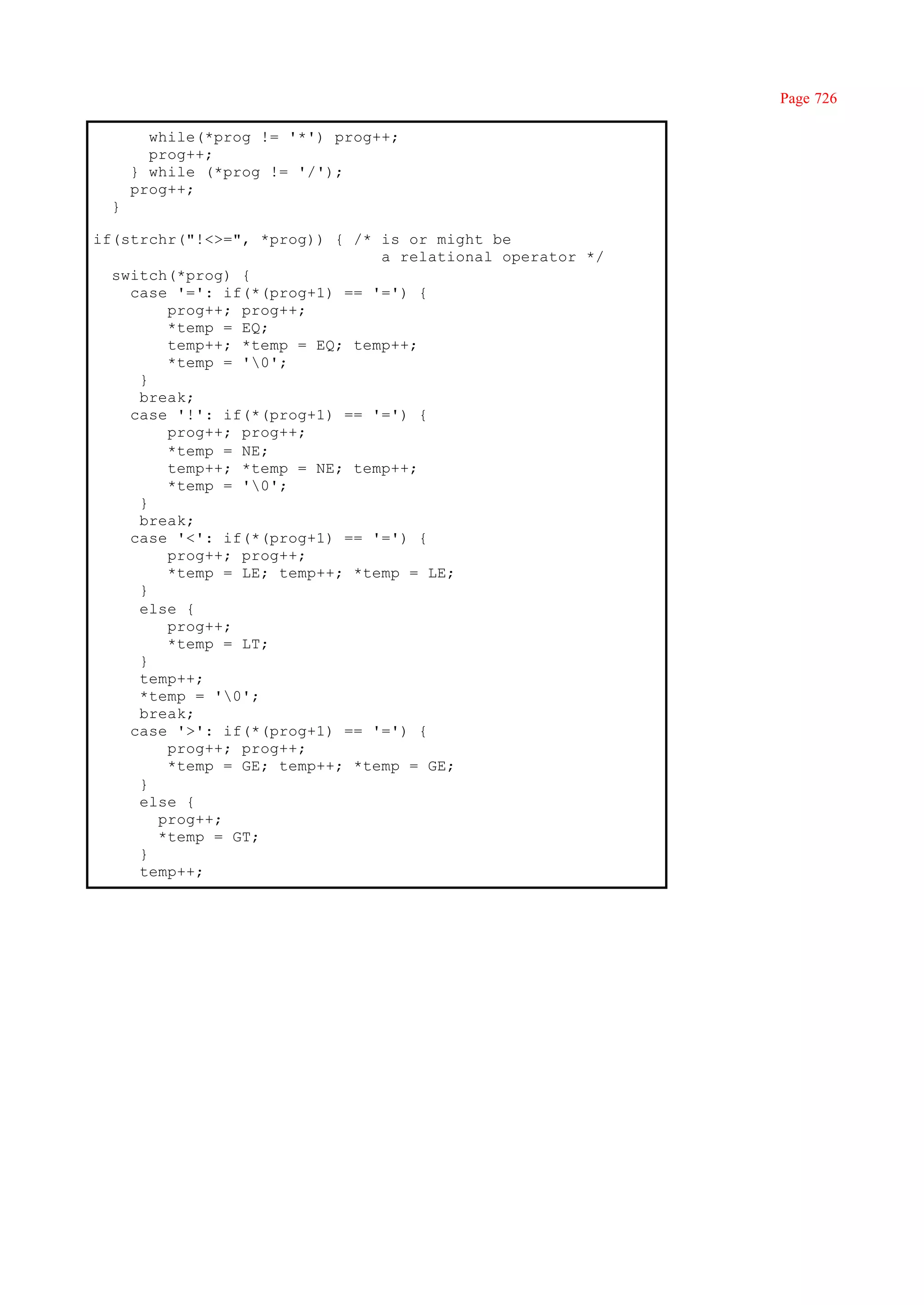 Page 726

        while(*prog != '*') prog++;
        prog++;
      } while (*prog != '/');
      prog++;
  }

if(strchr("!<>=", *prog)) { /* is or might be
                               a relational operator */
  switch(*prog) {
    case '=': if(*(prog+1) == '=') {
        prog++; prog++;
        *temp = EQ;
        temp++; *temp = EQ; temp++;
        *temp = '0';
     }
     break;
    case '!': if(*(prog+1) == '=') {
        prog++; prog++;
        *temp = NE;
        temp++; *temp = NE; temp++;
        *temp = '0';
     }
     break;
    case '<': if(*(prog+1) == '=') {
        prog++; prog++;
        *temp = LE; temp++; *temp = LE;
     }
     else {
        prog++;
        *temp = LT;
     }
     temp++;
     *temp = '0';
     break;
    case '>': if(*(prog+1) == '=') {
        prog++; prog++;
        *temp = GE; temp++; *temp = GE;
     }
     else {
       prog++;
       *temp = GT;
     }
     temp++;
 