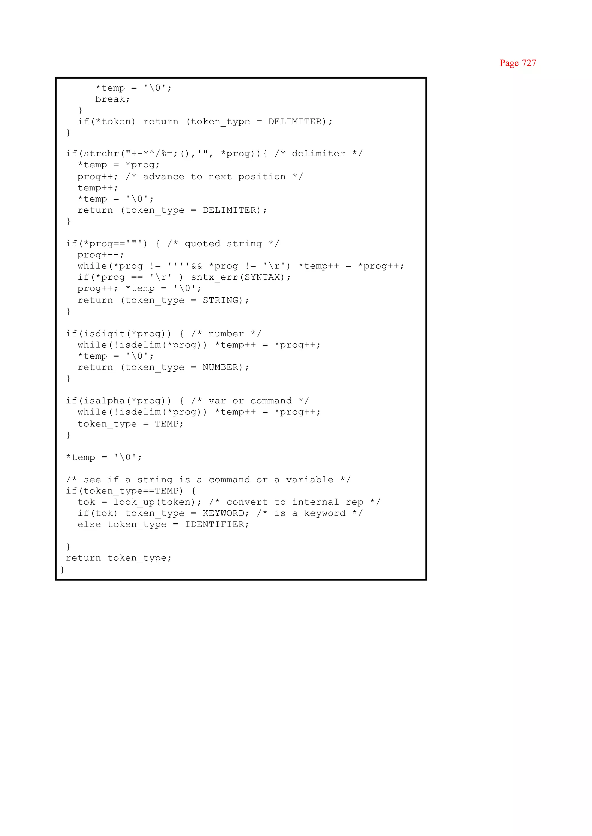 Page 727

           *temp = '0';
           break;
        }
        if(*token) return (token_type = DELIMITER);
    }

    if(strchr("+-*^/%=;(),'", *prog)){ /* delimiter */
      *temp = *prog;
      prog++; /* advance to next position */
      temp++;
      *temp = '0';
      return (token_type = DELIMITER);
    }

    if(*prog=='"') { /* quoted string */
      prog+--;
      while(*prog != ''''&& *prog != 'r') *temp++ = *prog++;
      if(*prog == 'r' ) sntx_err(SYNTAX);
      prog++; *temp = '0';
      return (token_type = STRING);
    }

    if(isdigit(*prog)) { /* number */
      while(!isdelim(*prog)) *temp++ = *prog++;
      *temp = '0';
      return (token_type = NUMBER);
    }

    if(isalpha(*prog)) { /* var or command */
      while(!isdelim(*prog)) *temp++ = *prog++;
      token_type = TEMP;
    }

    *temp = '0';

    /* see if a string is a command or a variable */
    if(token_type==TEMP) {
      tok = look_up(token); /* convert to internal rep */
      if(tok) token_type = KEYWORD; /* is a keyword */
      else token_type = IDENTIFIER;

    }
    return token_type;
}
 