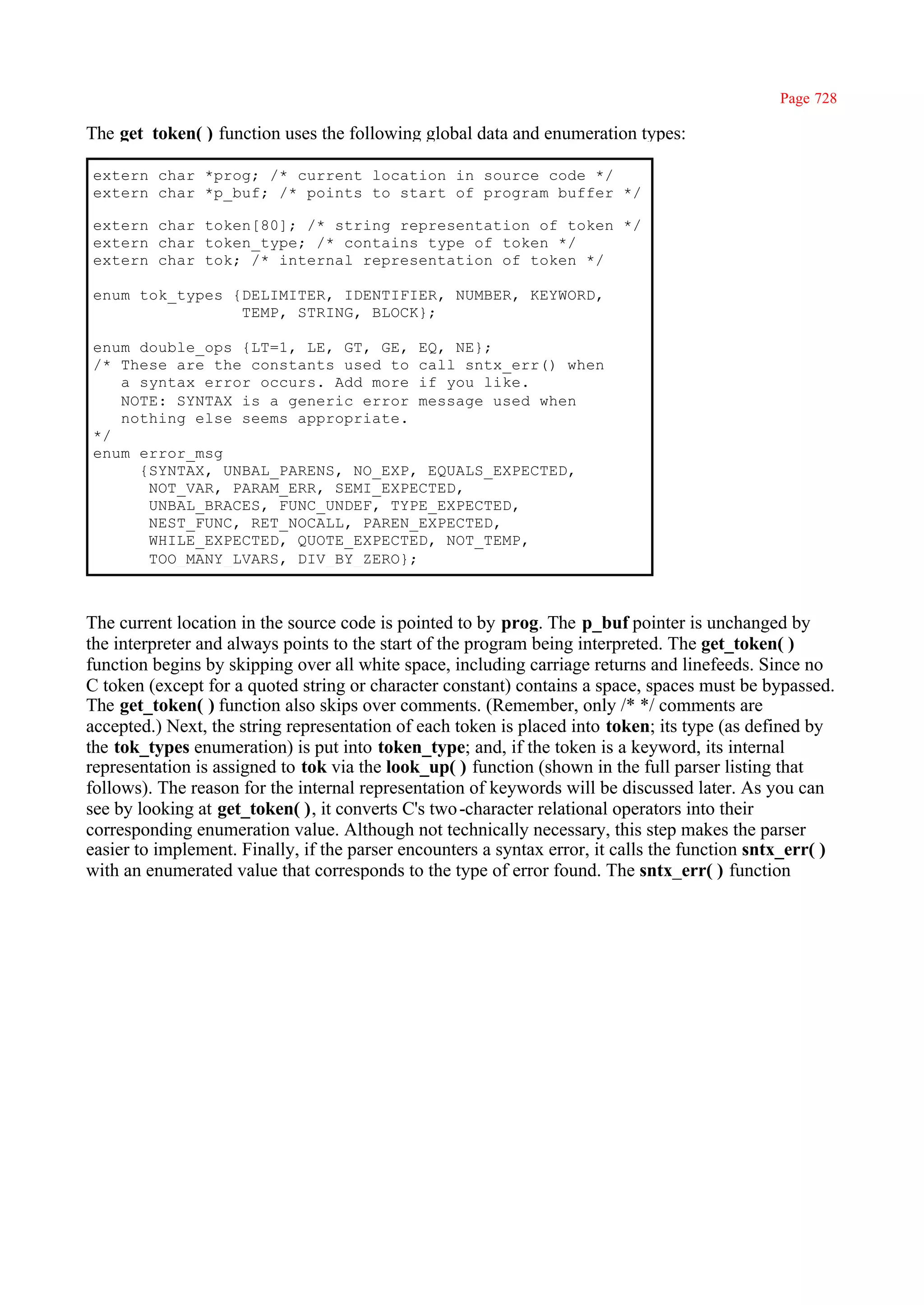 Page 728

The get_token( ) function uses the following global data and enumeration types:

extern char *prog; /* current location in source code */
extern char *p_buf; /* points to start of program buffer */

extern char token[80]; /* string representation of token */
extern char token_type; /* contains type of token */
extern char tok; /* internal representation of token */

enum tok_types {DELIMITER, IDENTIFIER, NUMBER, KEYWORD,
                TEMP, STRING, BLOCK};

enum double_ops {LT=1, LE, GT, GE, EQ, NE};
/* These are the constants used to call sntx_err() when
   a syntax error occurs. Add more if you like.
   NOTE: SYNTAX is a generic error message used when
   nothing else seems appropriate.
*/
enum error_msg
     {SYNTAX, UNBAL_PARENS, NO_EXP, EQUALS_EXPECTED,
      NOT_VAR, PARAM_ERR, SEMI_EXPECTED,
      UNBAL_BRACES, FUNC_UNDEF, TYPE_EXPECTED,
      NEST_FUNC, RET_NOCALL, PAREN_EXPECTED,
      WHILE_EXPECTED, QUOTE_EXPECTED, NOT_TEMP,
      TOO_MANY_LVARS, DIV_BY_ZERO};



The current location in the source code is pointed to by prog. The p_buf pointer is unchanged by
the interpreter and always points to the start of the program being interpreted. The get_token( )
function begins by skipping over all white space, including carriage returns and linefeeds. Since no
C token (except for a quoted string or character constant) contains a space, spaces must be bypassed.
The get_token( ) function also skips over comments. (Remember, only /* */ comments are
accepted.) Next, the string representation of each token is placed into token; its type (as defined by
the tok_types enumeration) is put into token_type; and, if the token is a keyword, its internal
representation is assigned to tok via the look_up( ) function (shown in the full parser listing that
follows). The reason for the internal representation of keywords will be discussed later. As you can
see by looking at get_token( ), it converts C's two -character relational operators into their
corresponding enumeration value. Although not technically necessary, this step makes the parser
easier to implement. Finally, if the parser encounters a syntax error, it calls the function sntx_err( )
with an enumerated value that corresponds to the type of error found. The sntx_err( ) function
 