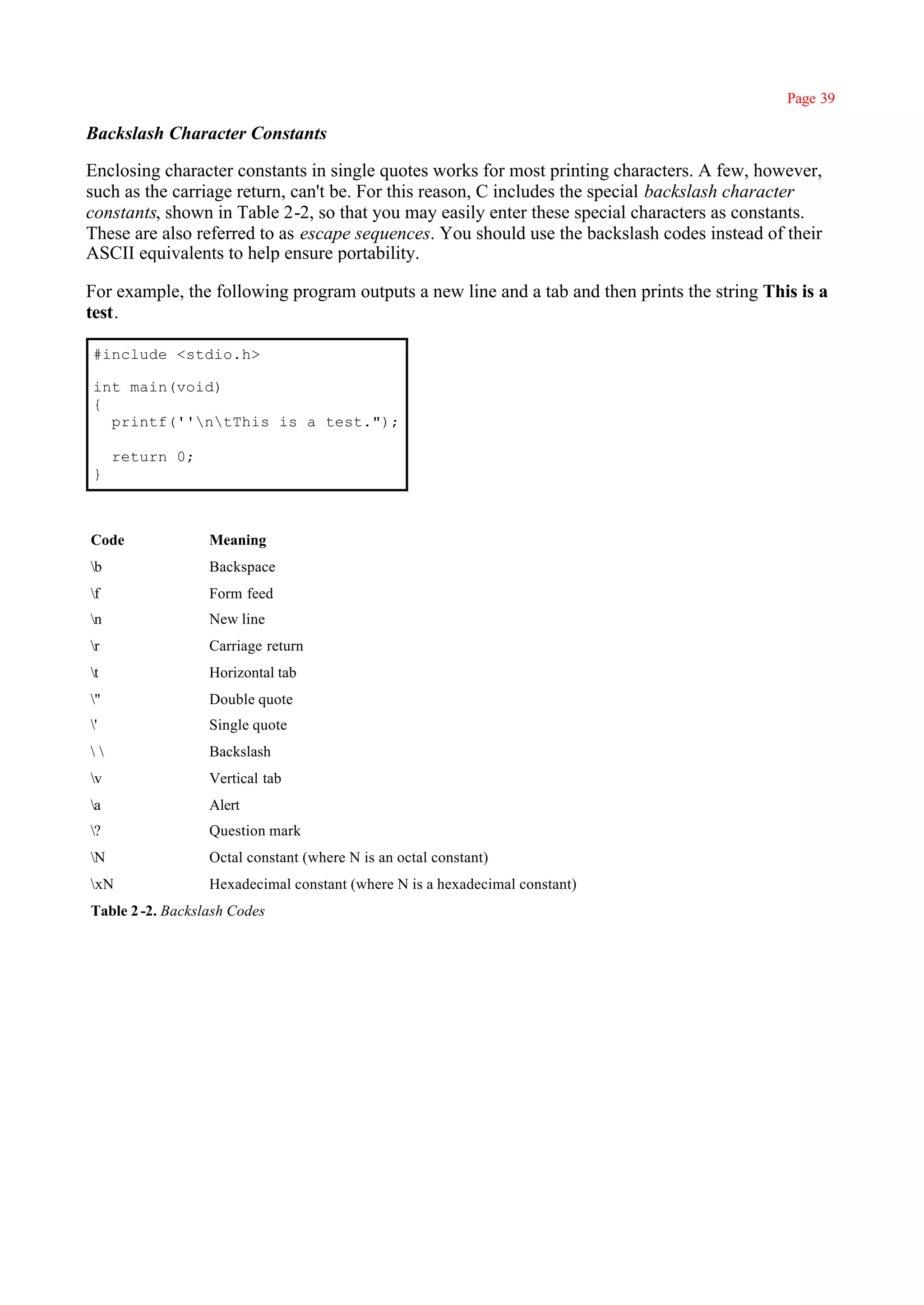 Page 39

Backslash Character Constants

Enclosing character constants in single quotes works for most printing characters. A few, however,
such as the carriage return, can't be. For this reason, C includes the special backslash character
constants, shown in Table 2-2, so that you may easily enter these special characters as constants.
These are also referred to as escape sequences. You should use the backslash codes instead of their
ASCII equivalents to help ensure portability.

For example, the following program outputs a new line and a tab and then prints the string This is a
test.

#include <stdio.h>

int main(void)
{
  printf(''ntThis is a test.");

     return 0;
}



Code              Meaning
b                Backspace
f                Form feed
n                New line
r                Carriage return
t                Horizontal tab
"                Double quote
'                Single quote
                Backslash
v                Vertical tab
a                Alert
?                Question mark
N                Octal constant (where N is an octal constant)
xN               Hexadecimal constant (where N is a hexadecimal constant)
Table 2 -2. Backslash Codes
 