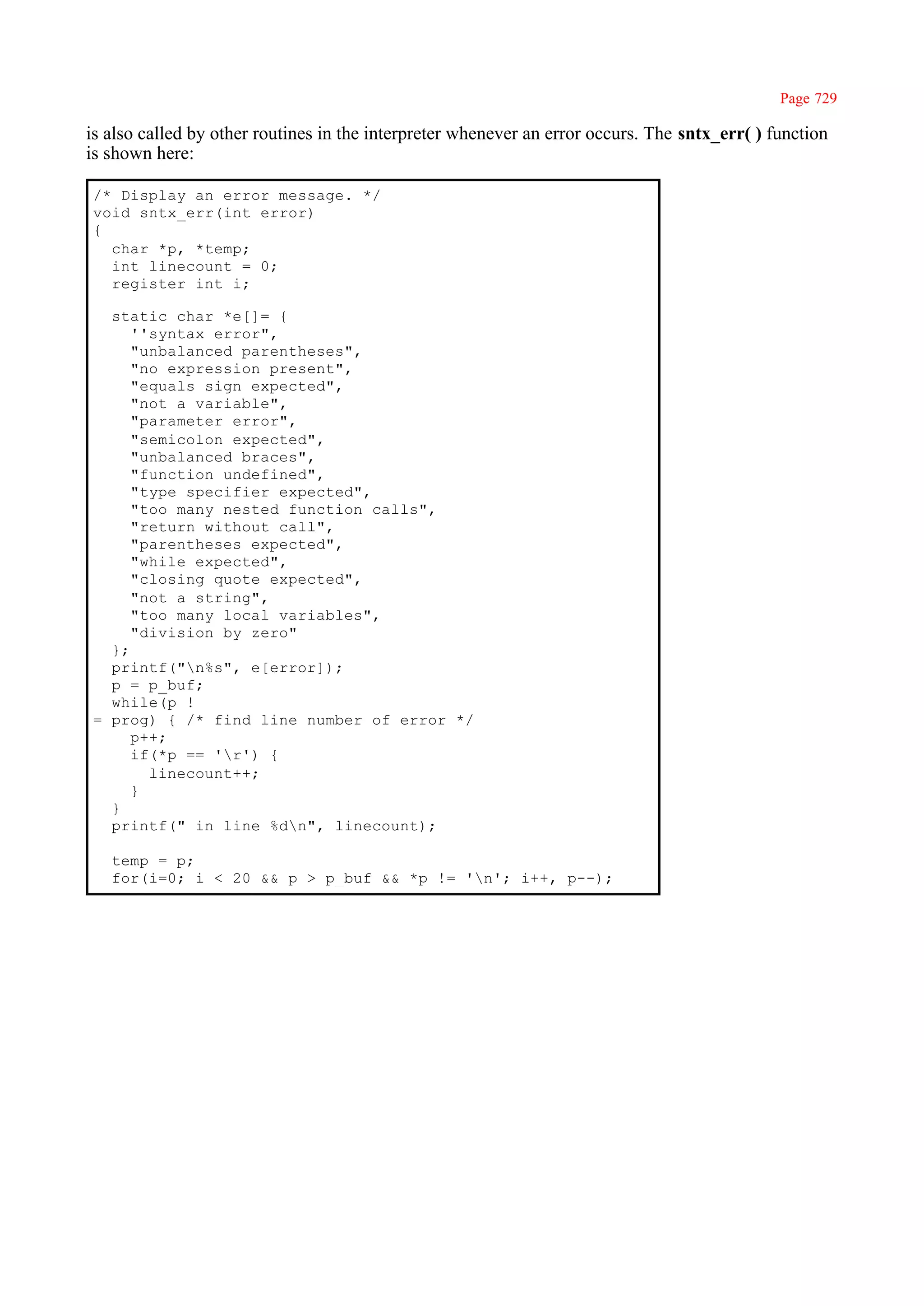 Page 729

is also called by other routines in the interpreter whenever an error occurs. The sntx_err( ) function
is shown here:

/* Display an error message. */
void sntx_err(int error)
{
  char *p, *temp;
  int linecount = 0;
  register int i;

  static char *e[]= {
     ''syntax error",
     "unbalanced parentheses",
     "no expression present",
     "equals sign expected",
     "not a variable",
     "parameter error",
     "semicolon expected",
     "unbalanced braces",
     "function undefined",
     "type specifier expected",
     "too many nested function calls",
     "return without call",
     "parentheses expected",
     "while expected",
     "closing quote expected",
     "not a string",
     "too many local variables",
     "division by zero"
  };
  printf("n%s", e[error]);
  p = p_buf;
  while(p !
= prog) { /* find line number of error */
     p++;
     if(*p == 'r') {
       linecount++;
     }
  }
  printf(" in line %dn", linecount);

   temp = p;
   for(i=0; i < 20 && p > p_buf && *p != 'n'; i++, p--);
 
