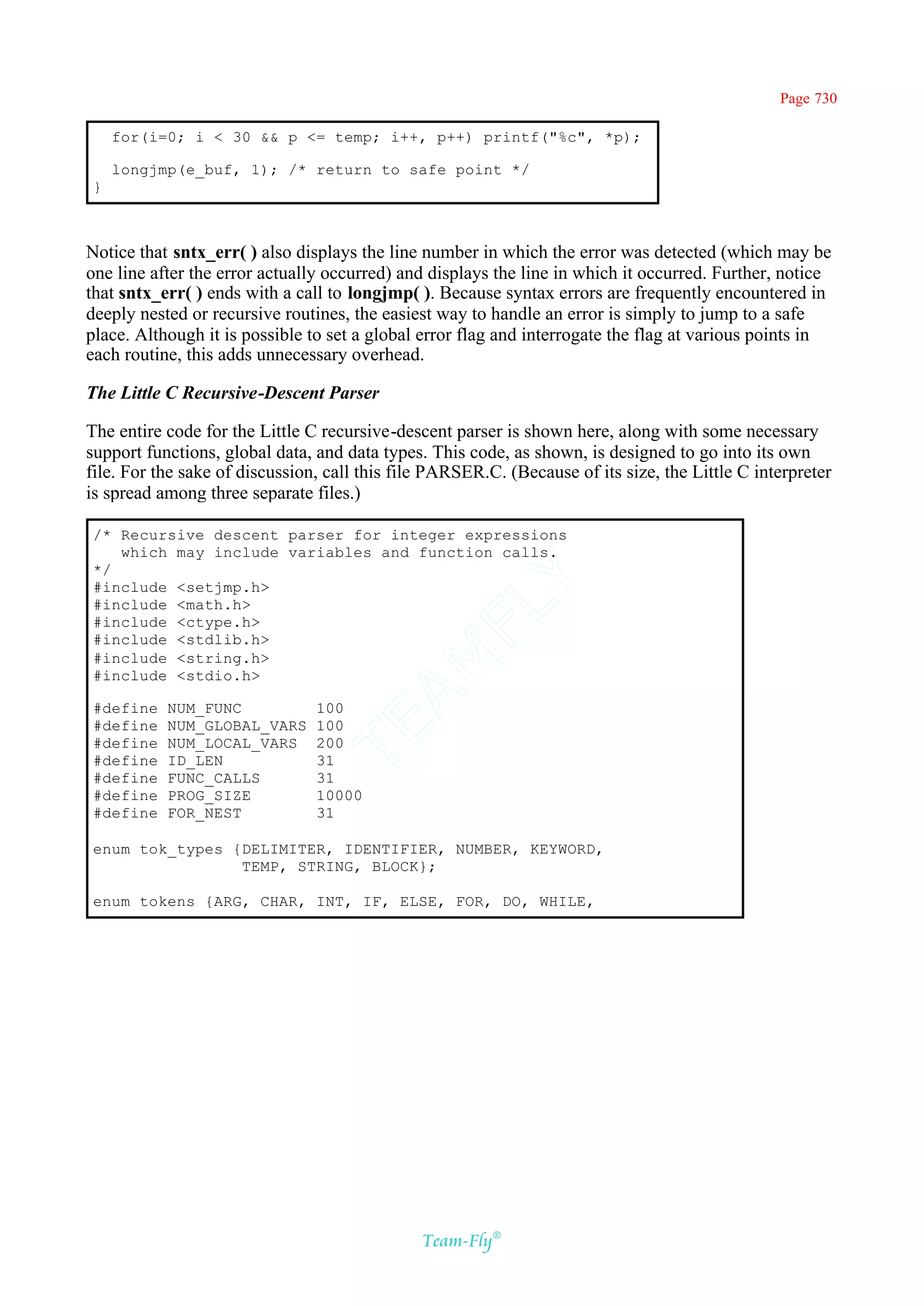 Page 730

    for(i=0; i < 30 && p <= temp; i++, p++) printf("%c", *p);

    longjmp(e_buf, 1); /* return to safe point */
}



Notice that sntx_err( ) also displays the line number in which the error was detected (which may be
one line after the error actually occurred) and displays the line in which it occurred. Further, notice
that sntx_err( ) ends with a call to longjmp( ). Because syntax errors are frequently encountered in
deeply nested or recursive routines, the easiest way to handle an error is simply to jump to a safe
place. Although it is possible to set a global error flag and interrogate the flag at various points in
each routine, this adds unnecessary overhead.

The Little C Recursive-Descent Parser

The entire code for the Little C recursive-descent parser is shown here, along with some necessary
support functions, global data, and data types. This code, as shown, is designed to go into its own
file. For the sake of discussion, call this file PARSER.C. (Because of its size, the Little C interpreter
is spread among three separate files.)

/* Recursive descent parser for integer expressions
   which may include variables and function calls.
*/
                                            Y
#include <setjmp.h>
#include <math.h>
                                          FL
#include <ctype.h>
#include <stdlib.h>
                                        AM


#include <string.h>
#include <stdio.h>

#define    NUM_FUNC             100
                                TE




#define    NUM_GLOBAL_VARS      100
#define    NUM_LOCAL_VARS       200
#define    ID_LEN               31
#define    FUNC_CALLS           31
#define    PROG_SIZE            10000
#define    FOR_NEST             31

enum tok_types {DELIMITER, IDENTIFIER, NUMBER, KEYWORD,
                TEMP, STRING, BLOCK};

enum tokens {ARG, CHAR, INT, IF, ELSE, FOR, DO, WHILE,




                                               Team-Fly®
 