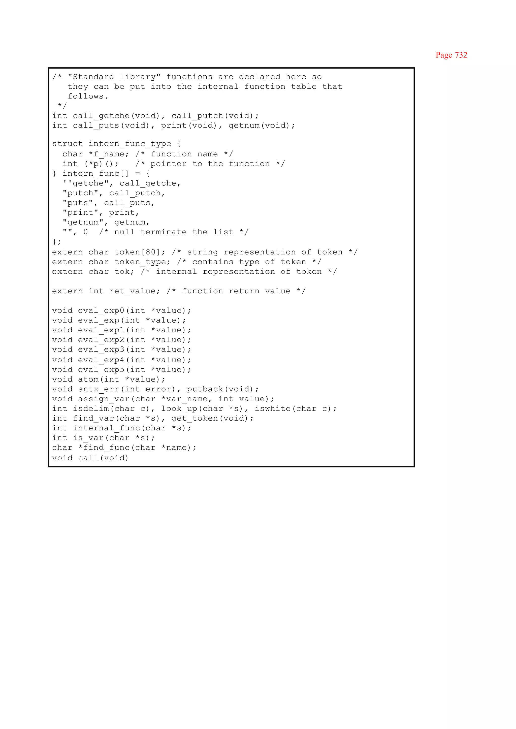 Page 732

/* "Standard library" functions are declared here so
    they can be put into the internal function table that
    follows.
 */
int call_getche(void), call_putch(void);
int call_puts(void), print(void), getnum(void);

struct intern_func_type {
   char *f_name; /* function name */
   int (*p)();   /* pointer to the function */
} intern_func[] = {
   ''getche", call_getche,
   "putch", call_putch,
   "puts", call_puts,
   "print", print,
   "getnum", getnum,
   "", 0 /* null terminate the list */
};
extern char token[80]; /* string representation of token */
extern char token_type; /* contains type of token */
extern char tok; /* internal representation of token */

extern int ret_value; /* function return value */

void eval_exp0(int *value);
void eval_exp(int *value);
void eval_exp1(int *value);
void eval_exp2(int *value);
void eval_exp3(int *value);
void eval_exp4(int *value);
void eval_exp5(int *value);
void atom(int *value);
void sntx_err(int error), putback(void);
void assign_var(char *var_name, int value);
int isdelim(char c), look_up(char *s), iswhite(char c);
int find_var(char *s), get_token(void);
int internal_func(char *s);
int is_var(char *s);
char *find_func(char *name);
void call(void)
 