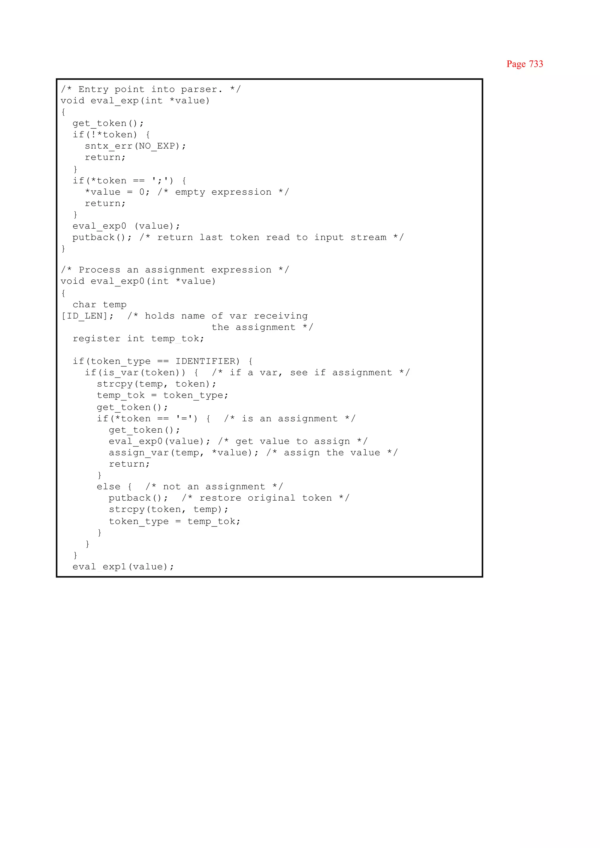 Page 733

/* Entry point into parser. */
void eval_exp(int *value)
{
  get_token();
  if(!*token) {
    sntx_err(NO_EXP);
    return;
  }
  if(*token == ';') {
    *value = 0; /* empty expression */
    return;
  }
  eval_exp0 (value);
  putback(); /* return last token read to input stream */
}

/* Process an assignment expression */
void eval_exp0(int *value)
{
  char temp
[ID_LEN]; /* holds name of var receiving
                         the assignment */
  register int temp_tok;

  if(token_type == IDENTIFIER) {
    if(is_var(token)) { /* if a var, see if assignment */
      strcpy(temp, token);
      temp_tok = token_type;
      get_token();
      if(*token == '=') { /* is an assignment */
        get_token();
        eval_exp0(value); /* get value to assign */
        assign_var(temp, *value); /* assign the value */
        return;
      }
      else { /* not an assignment */
        putback(); /* restore original token */
        strcpy(token, temp);
        token_type = temp_tok;
      }
    }
  }
  eval_exp1(value);
 