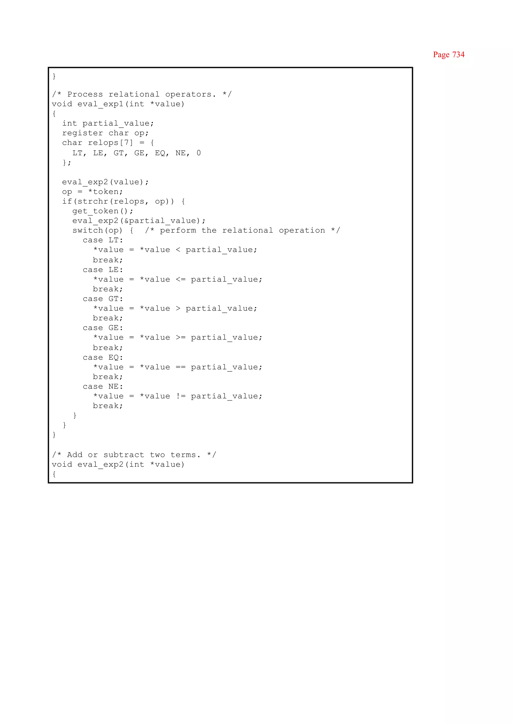 Page 734

}

/* Process relational operators. */
void eval_exp1(int *value)
{
  int partial_value;
  register char op;
  char relops[7] = {
     LT, LE, GT, GE, EQ, NE, 0
  };

    eval_exp2(value);
    op = *token;
    if(strchr(relops, op)) {
      get_token();
      eval_exp2(&partial_value);
      switch(op) { /* perform the relational operation */
        case LT:
          *value = *value < partial_value;
          break;
        case LE:
          *value = *value <= partial_value;
          break;
        case GT:
          *value = *value > partial_value;
          break;
        case GE:
          *value = *value >= partial_value;
          break;
        case EQ:
          *value = *value == partial_value;
          break;
        case NE:
          *value = *value != partial_value;
          break;
      }
    }
}

/* Add or subtract two terms. */
void eval_exp2(int *value)
{
 