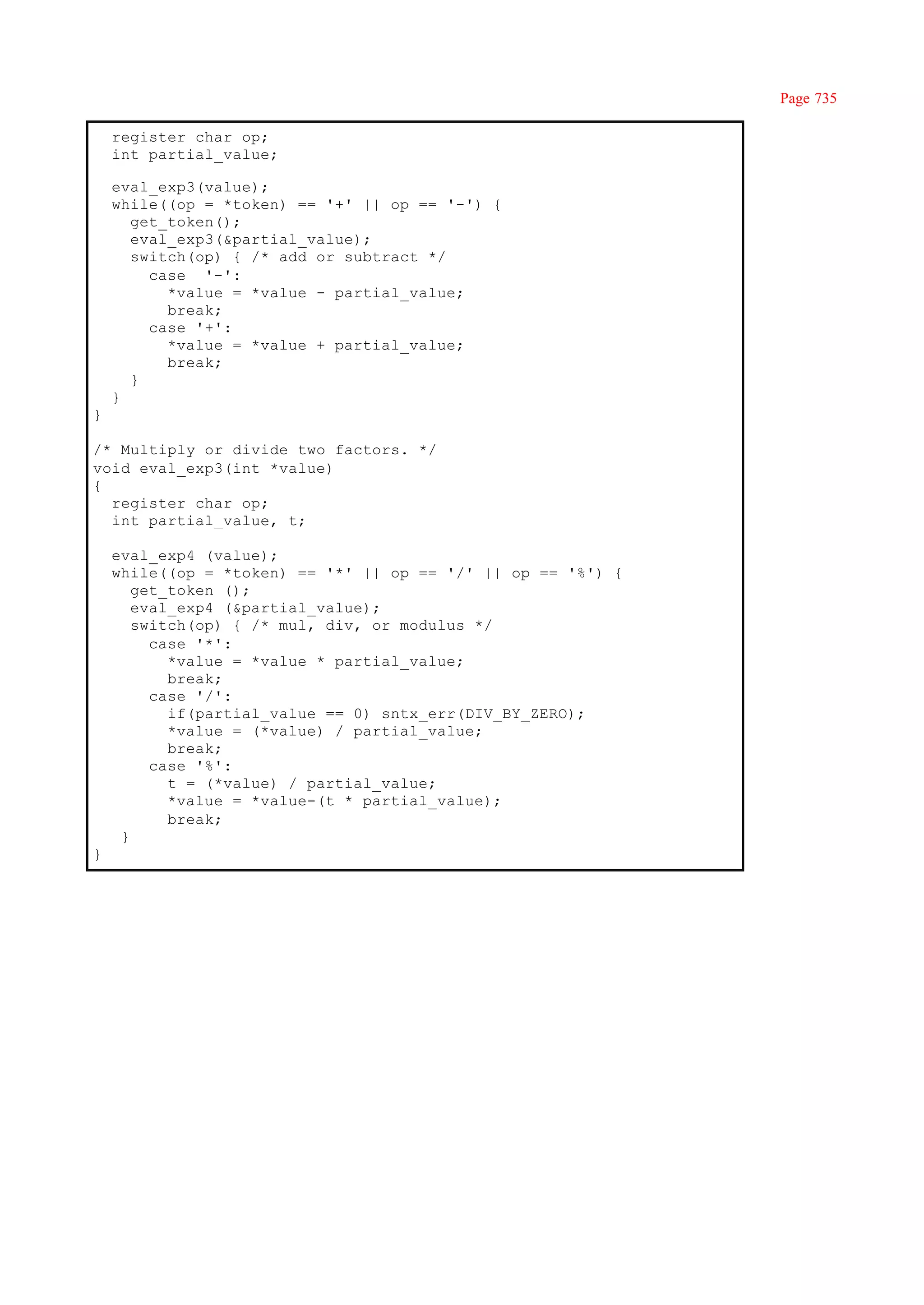 Page 735

    register char op;
    int partial_value;

    eval_exp3(value);
    while((op = *token) == '+' || op == '-') {
      get_token();
      eval_exp3(&partial_value);
      switch(op) { /* add or subtract */
        case '-':
          *value = *value - partial_value;
          break;
        case '+':
          *value = *value + partial_value;
          break;
      }
    }
}

/* Multiply or divide two factors. */
void eval_exp3(int *value)
{
  register char op;
  int partial_value, t;

    eval_exp4 (value);
    while((op = *token) == '*' || op == '/' || op == '%') {
       get_token ();
       eval_exp4 (&partial_value);
       switch(op) { /* mul, div, or modulus */
         case '*':
           *value = *value * partial_value;
           break;
         case '/':
           if(partial_value == 0) sntx_err(DIV_BY_ZERO);
           *value = (*value) / partial_value;
           break;
         case '%':
           t = (*value) / partial_value;
           *value = *value-(t * partial_value);
           break;
     }
}
 