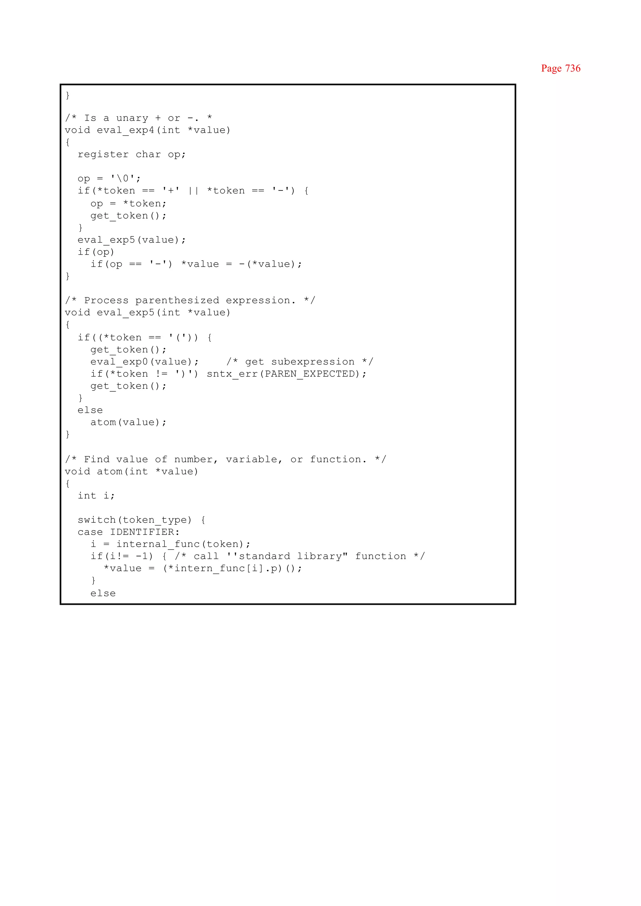 Page 736

}

/* Is a unary + or -. *
void eval_exp4(int *value)
{
  register char op;

    op = '0';
    if(*token == '+' || *token == '-') {
      op = *token;
      get_token();
    }
    eval_exp5(value);
    if(op)
      if(op == '-') *value = -(*value);
}

/* Process parenthesized expression. */
void eval_exp5(int *value)
{
  if((*token == '(')) {
    get_token();
    eval_exp0(value);    /* get subexpression */
    if(*token != ')') sntx_err(PAREN_EXPECTED);
    get_token();
  }
  else
    atom(value);
}

/* Find value of number, variable, or function. */
void atom(int *value)
{
  int i;

    switch(token_type) {
    case IDENTIFIER:
      i = internal_func(token);
      if(i!= -1) { /* call ''standard library" function */
        *value = (*intern_func[i].p)();
      }
      else
 