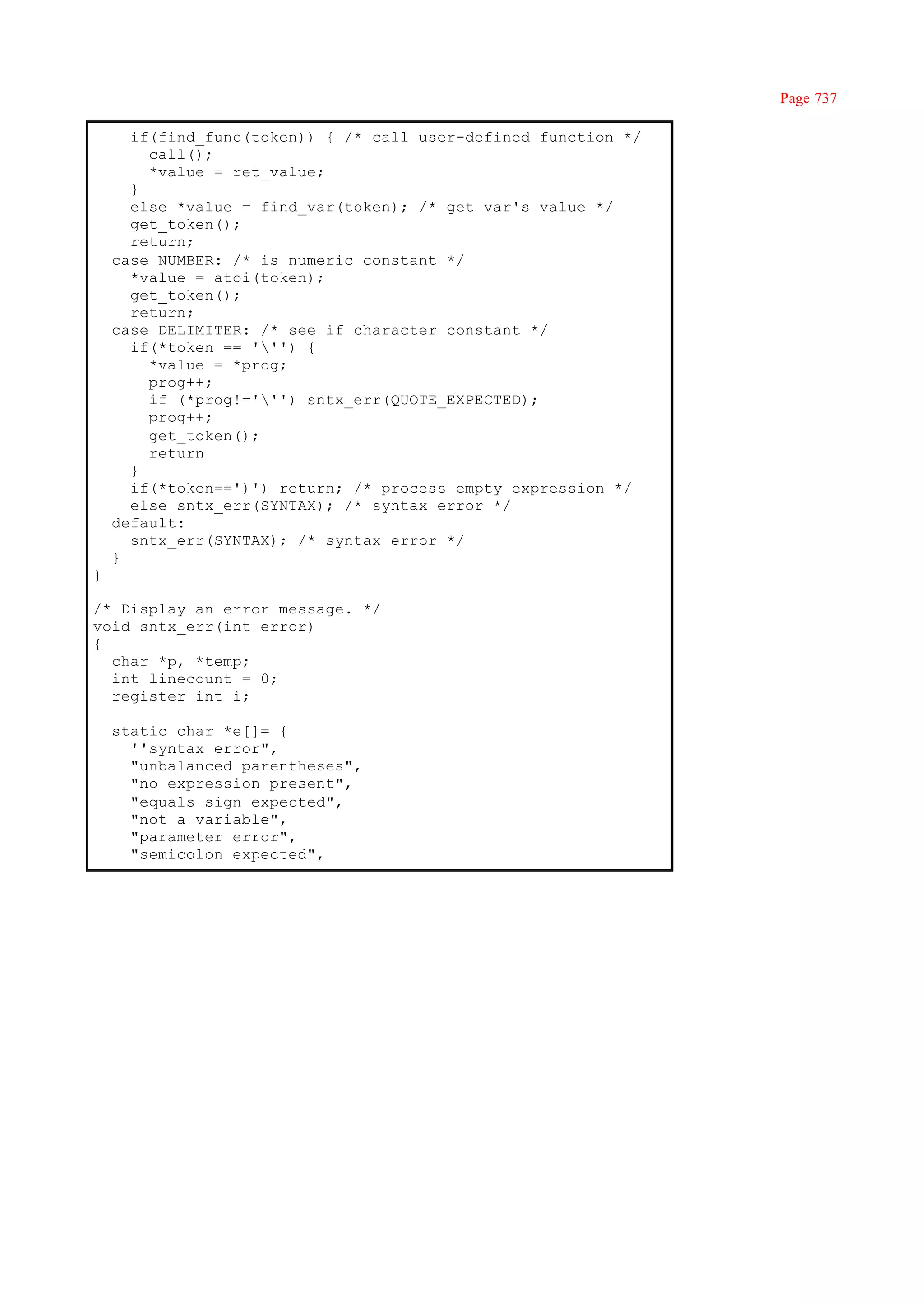 Page 737

      if(find_func(token)) { /* call user-defined function */
        call();
        *value = ret_value;
      }
      else *value = find_var(token); /* get var's value */
      get_token();
      return;
    case NUMBER: /* is numeric constant */
      *value = atoi(token);
      get_token();
      return;
    case DELIMITER: /* see if character constant */
      if(*token == ''') {
        *value = *prog;
        prog++;
        if (*prog!=''') sntx_err(QUOTE_EXPECTED);
        prog++;
        get_token();
        return
      }
      if(*token==')') return; /* process empty expression */
      else sntx_err(SYNTAX); /* syntax error */
    default:
      sntx_err(SYNTAX); /* syntax error */
    }
}

/* Display an error message. */
void sntx_err(int error)
{
  char *p, *temp;
  int linecount = 0;
  register int i;

    static char *e[]= {
      ''syntax error",
      "unbalanced parentheses",
      "no expression present",
      "equals sign expected",
      "not a variable",
      "parameter error",
      "semicolon expected",
 