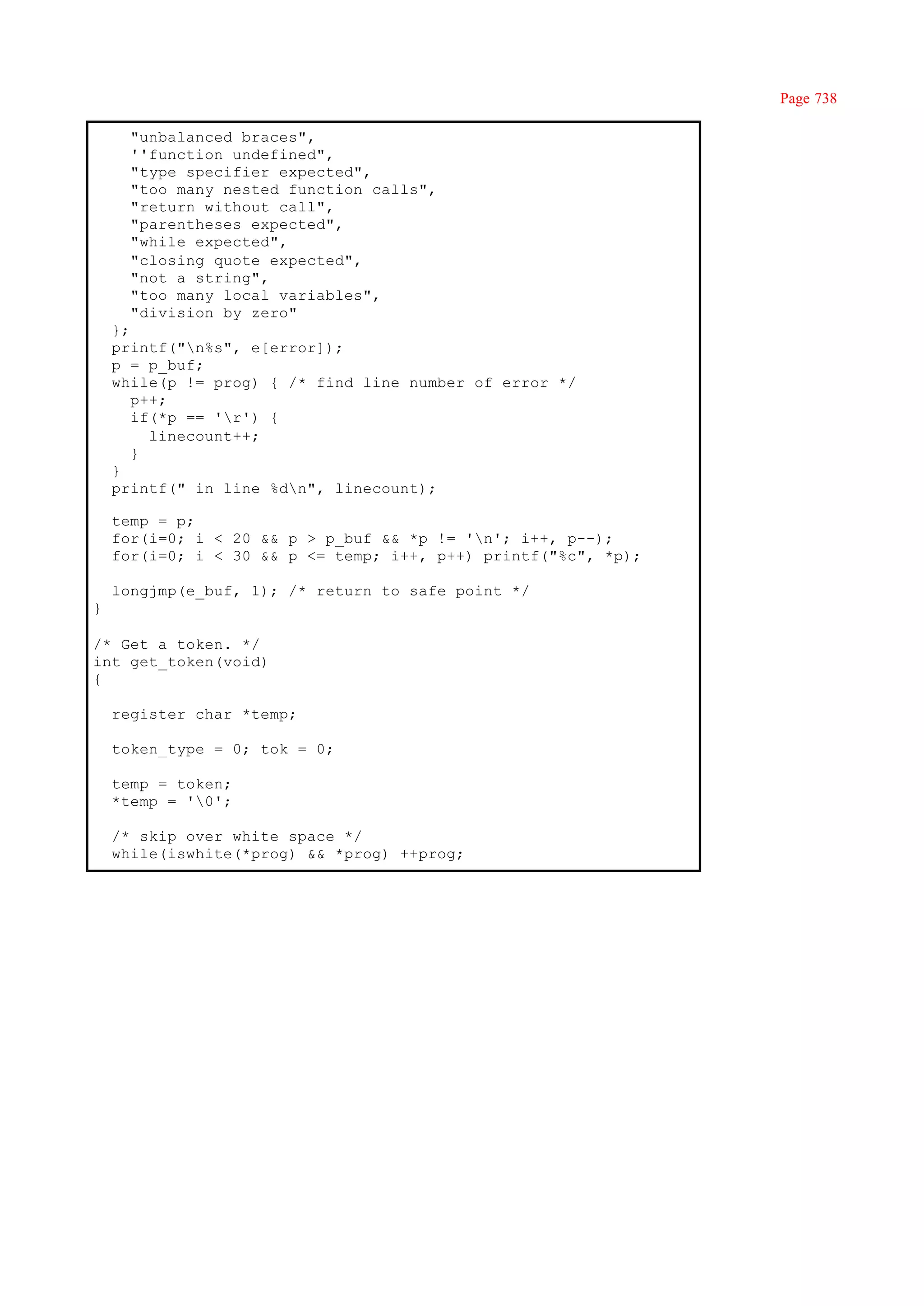 Page 738

      "unbalanced braces",
      ''function undefined",
      "type specifier expected",
      "too many nested function calls",
      "return without call",
      "parentheses expected",
      "while expected",
      "closing quote expected",
      "not a string",
      "too many local variables",
      "division by zero"
    };
    printf("n%s", e[error]);
    p = p_buf;
    while(p != prog) { /* find line number of error */
       p++;
       if(*p == 'r') {
         linecount++;
       }
    }
    printf(" in line %dn", linecount);

    temp = p;
    for(i=0; i < 20 && p > p_buf && *p != 'n'; i++, p--);
    for(i=0; i < 30 && p <= temp; i++, p++) printf("%c", *p);

    longjmp(e_buf, 1); /* return to safe point */
}

/* Get a token. */
int get_token(void)
{

    register char *temp;

    token_type = 0; tok = 0;

    temp = token;
    *temp = '0';

    /* skip over white space */
    while(iswhite(*prog) && *prog) ++prog;
 