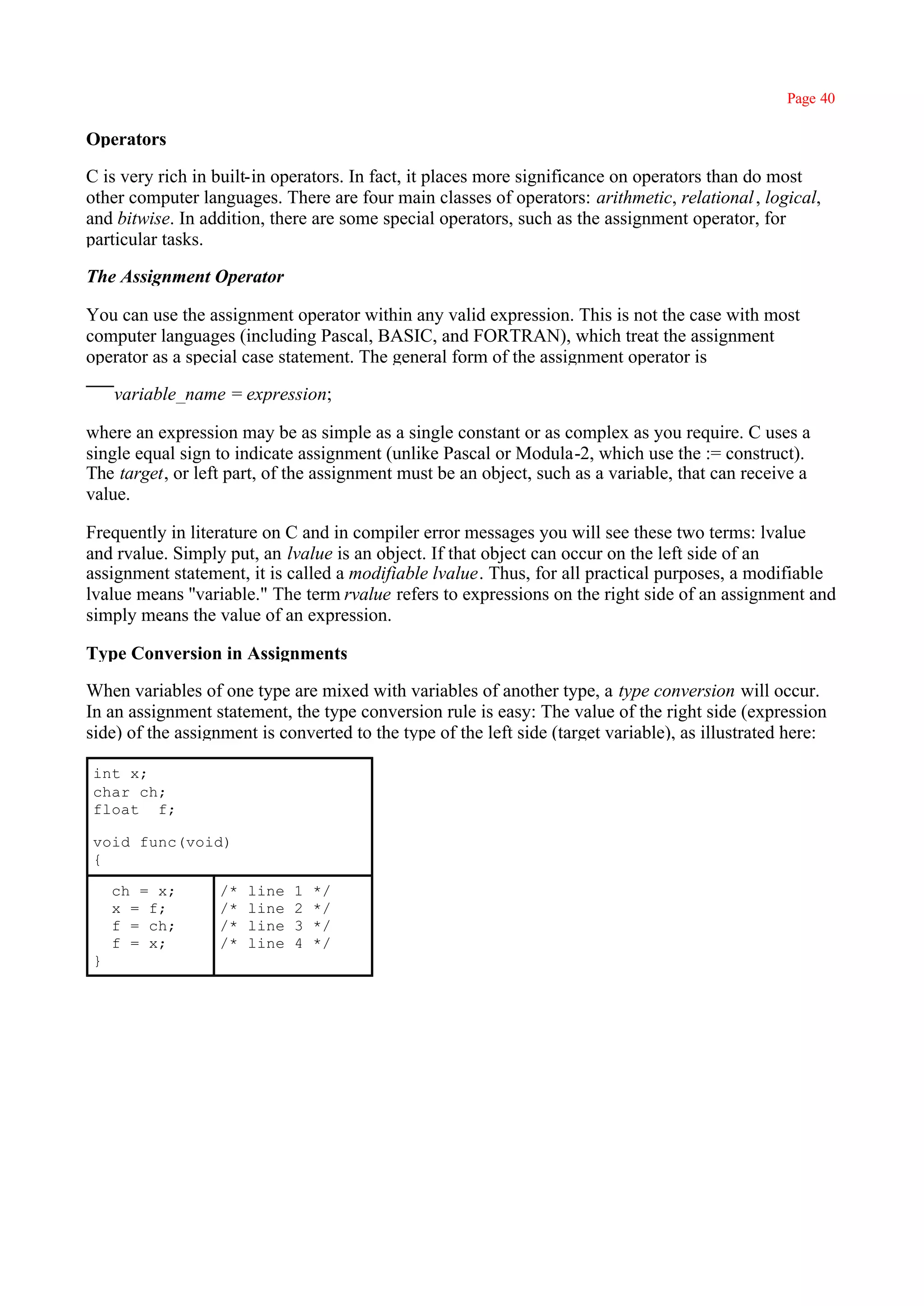 Page 40

Operators

C is very rich in built-in operators. In fact, it places more significance on operators than do most
other computer languages. There are four main classes of operators: arithmetic, relational , logical,
and bitwise. In addition, there are some special operators, such as the assignment operator, for
particular tasks.

The Assignment Operator

You can use the assignment operator within any valid expression. This is not the case with most
computer languages (including Pascal, BASIC, and FORTRAN), which treat the assignment
operator as a special case statement. The general form of the assignment operator is

    variable_name = expression;

where an expression may be as simple as a single constant or as complex as you require. C uses a
single equal sign to indicate assignment (unlike Pascal or Modula-2, which use the := construct).
The target, or left part, of the assignment must be an object, such as a variable, that can receive a
value.

Frequently in literature on C and in compiler error messages you will see these two terms: lvalue
and rvalue. Simply put, an lvalue is an object. If that object can occur on the left side of an
assignment statement, it is called a modifiable lvalue. Thus, for all practical purposes, a modifiable
lvalue means ''variable." The term rvalue refers to expressions on the right side of an assignment and
simply means the value of an expression.

Type Conversion in Assignments

When variables of one type are mixed with variables of another type, a type conversion will occur.
In an assignment statement, the type conversion rule is easy: The value of the right side (expression
side) of the assignment is converted to the type of the left side (target variable), as illustrated here:

int x;
char ch;
float f;

void func(void)
{

    ch = x;       /*   line   1   */
    x = f;        /*   line   2   */
    f = ch;       /*   line   3   */
    f = x;        /*   line   4   */
}
 