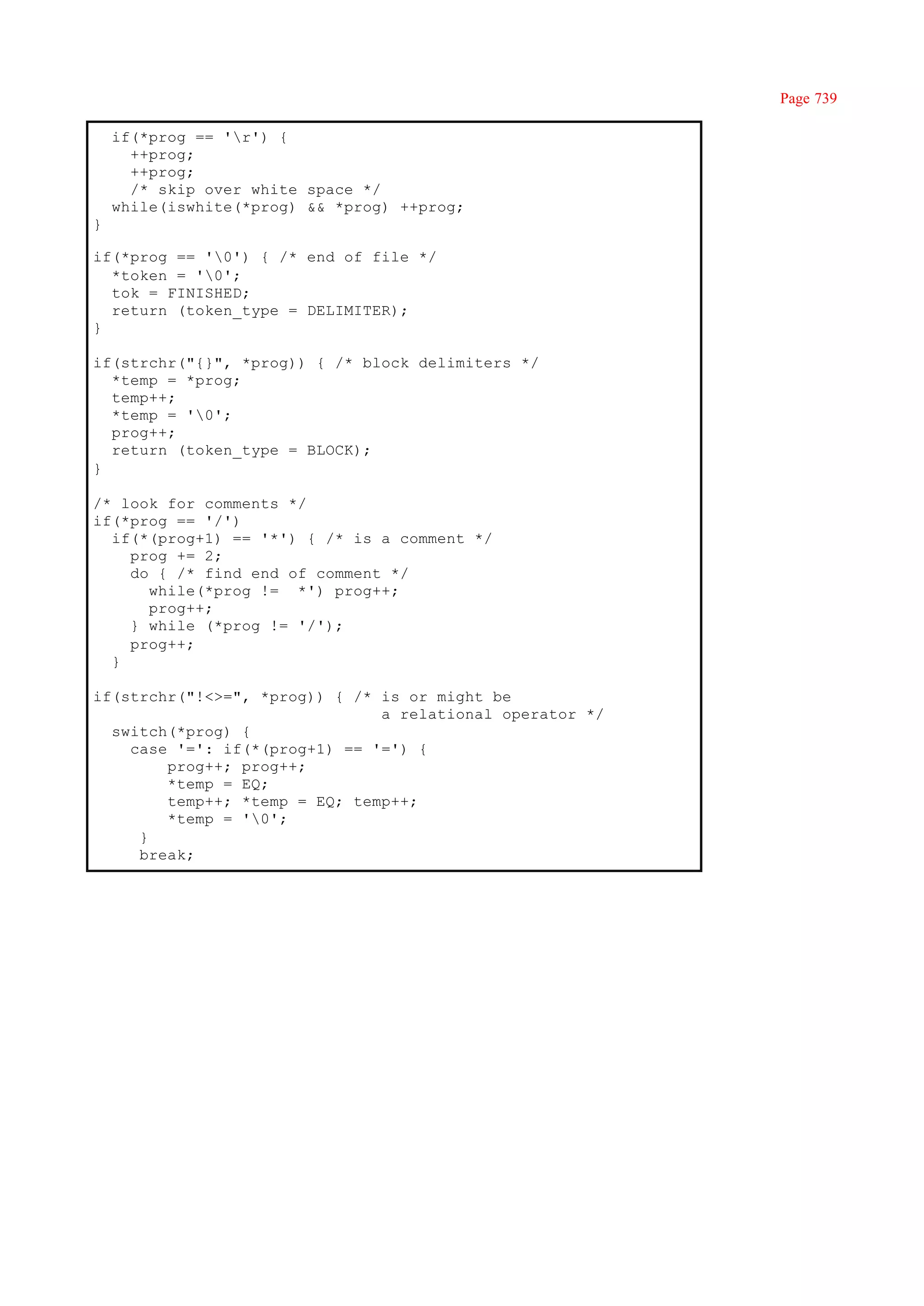 Page 739

    if(*prog == 'r') {
      ++prog;
      ++prog;
      /* skip over white space */
    while(iswhite(*prog) && *prog) ++prog;
}

if(*prog == '0') { /* end of file */
  *token = '0';
  tok = FINISHED;
  return (token_type = DELIMITER);
}

if(strchr("{}", *prog)) { /* block delimiters */
  *temp = *prog;
  temp++;
  *temp = '0';
  prog++;
  return (token_type = BLOCK);
}

/* look for comments */
if(*prog == '/')
  if(*(prog+1) == '*') { /* is a comment */
    prog += 2;
    do { /* find end of comment */
      while(*prog != *') prog++;
      prog++;
    } while (*prog != '/');
    prog++;
  }

if(strchr("!<>=", *prog)) { /* is or might be
                               a relational operator */
  switch(*prog) {
    case '=': if(*(prog+1) == '=') {
        prog++; prog++;
        *temp = EQ;
        temp++; *temp = EQ; temp++;
        *temp = '0';
     }
     break;
 