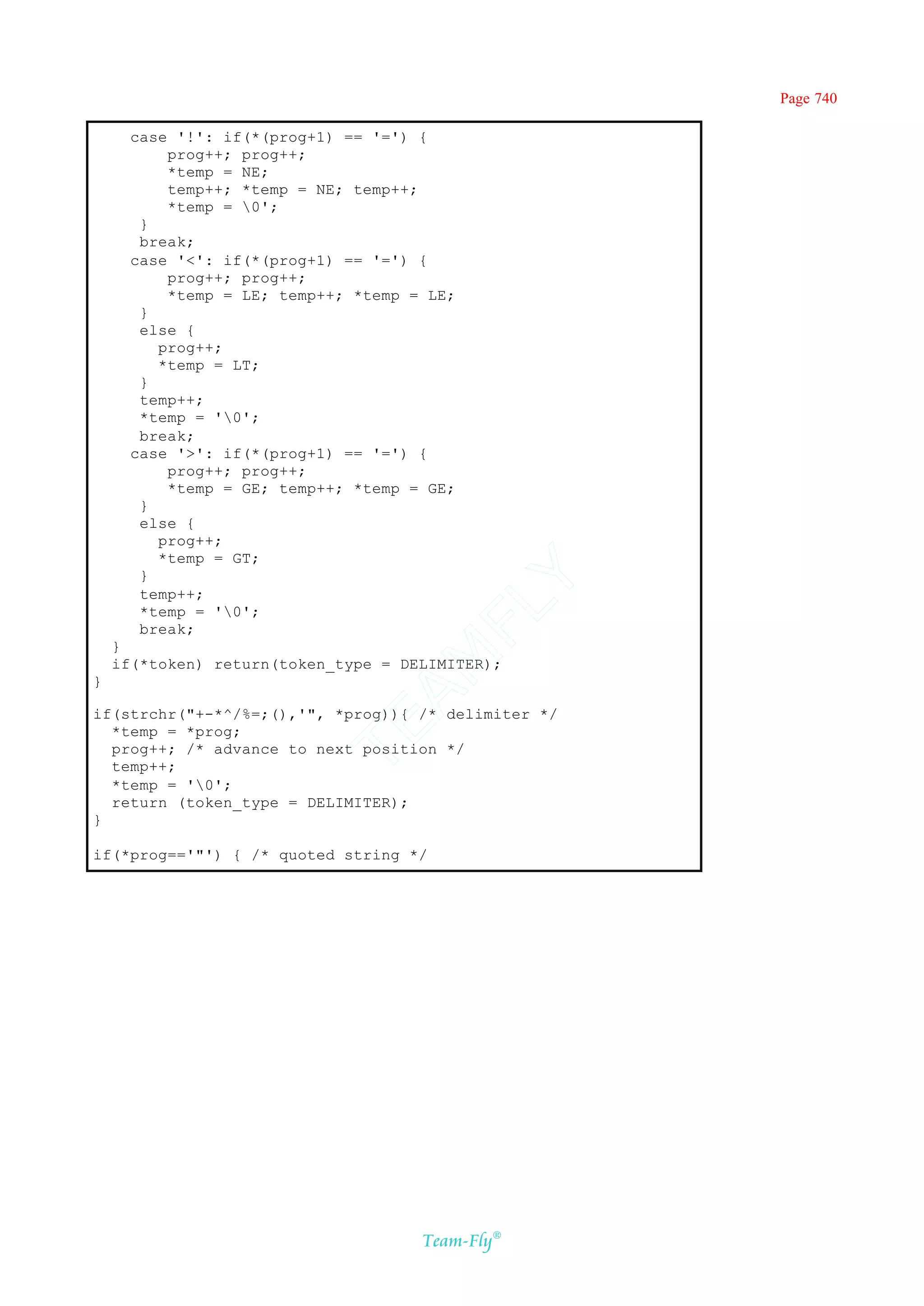 Page 740

      case '!': if(*(prog+1) == '=') {
          prog++; prog++;
          *temp = NE;
          temp++; *temp = NE; temp++;
          *temp = 0';
       }
       break;
      case '<': if(*(prog+1) == '=') {
          prog++; prog++;
          *temp = LE; temp++; *temp = LE;
       }
       else {
         prog++;
         *temp = LT;
       }
       temp++;
       *temp = '0';
       break;
      case '>': if(*(prog+1) == '=') {
          prog++; prog++;
          *temp = GE; temp++; *temp = GE;
       }
       else {
         prog++;
         *temp = GT;
       }
                                    Y
       temp++;
                                  FL
       *temp = '0';
       break;
    }
                                AM


    if(*token) return(token_type = DELIMITER);
}

if(strchr("+-*^/%=;(),'", *prog)){ /* delimiter */
                          TE




  *temp = *prog;
  prog++; /* advance to next position */
  temp++;
  *temp = '0';
  return (token_type = DELIMITER);
}

if(*prog=='"') { /* quoted string */




                                     Team-Fly®
 