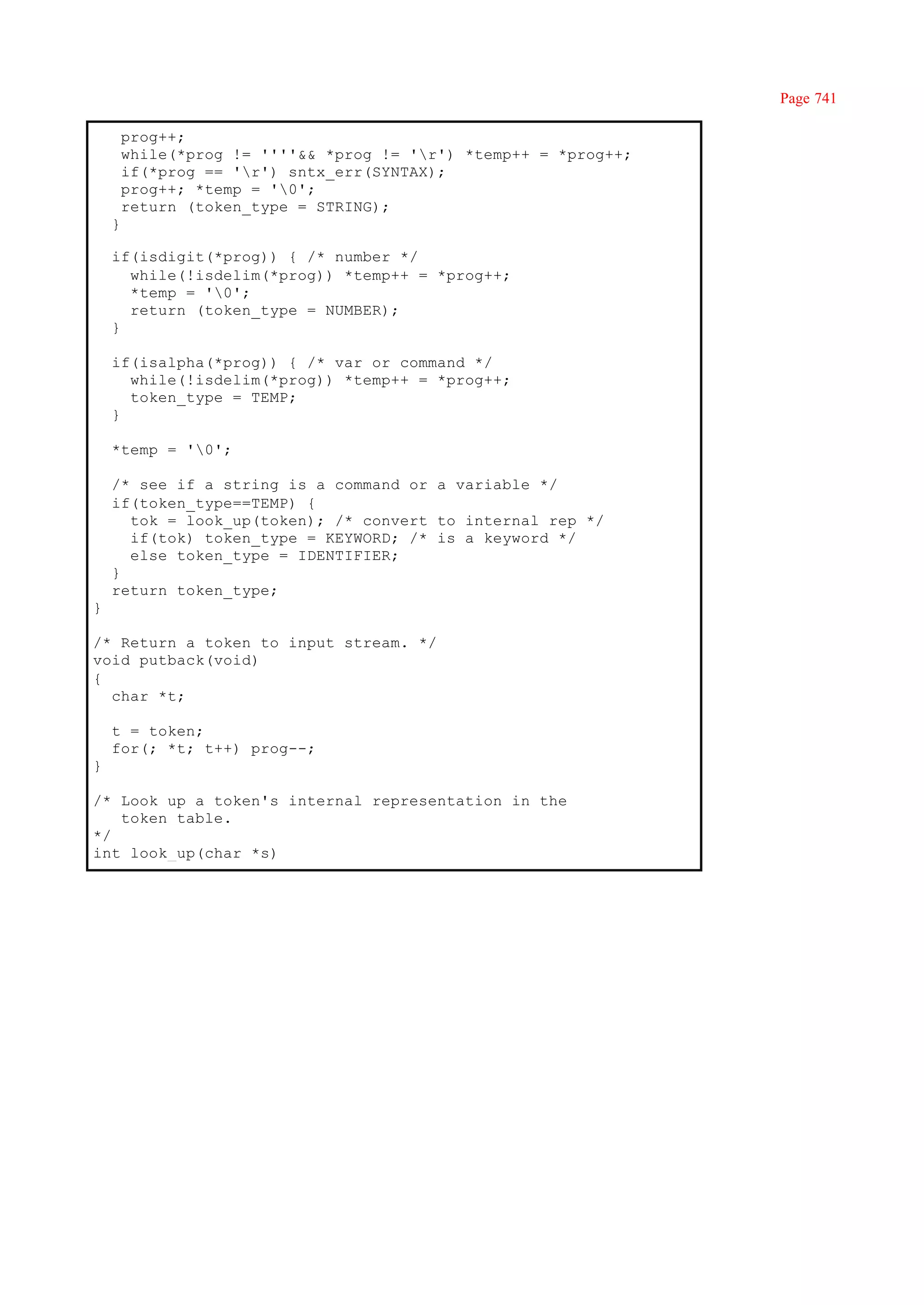 Page 741

        prog++;
        while(*prog != ''''&& *prog != 'r') *temp++ = *prog++;
        if(*prog == 'r') sntx_err(SYNTAX);
        prog++; *temp = '0';
        return (token_type = STRING);
    }

    if(isdigit(*prog)) { /* number */
      while(!isdelim(*prog)) *temp++ = *prog++;
      *temp = '0';
      return (token_type = NUMBER);
    }

    if(isalpha(*prog)) { /* var or command */
      while(!isdelim(*prog)) *temp++ = *prog++;
      token_type = TEMP;
    }

    *temp = '0';

    /* see if a string is a command or a variable */
    if(token_type==TEMP) {
      tok = look_up(token); /* convert to internal rep */
      if(tok) token_type = KEYWORD; /* is a keyword */
      else token_type = IDENTIFIER;
    }
    return token_type;
}

/* Return a token to input stream. */
void putback(void)
{
  char *t;

    t = token;
    for(; *t; t++) prog--;
}

/* Look up a token's internal representation in the
   token table.
*/
int look_up(char *s)
 