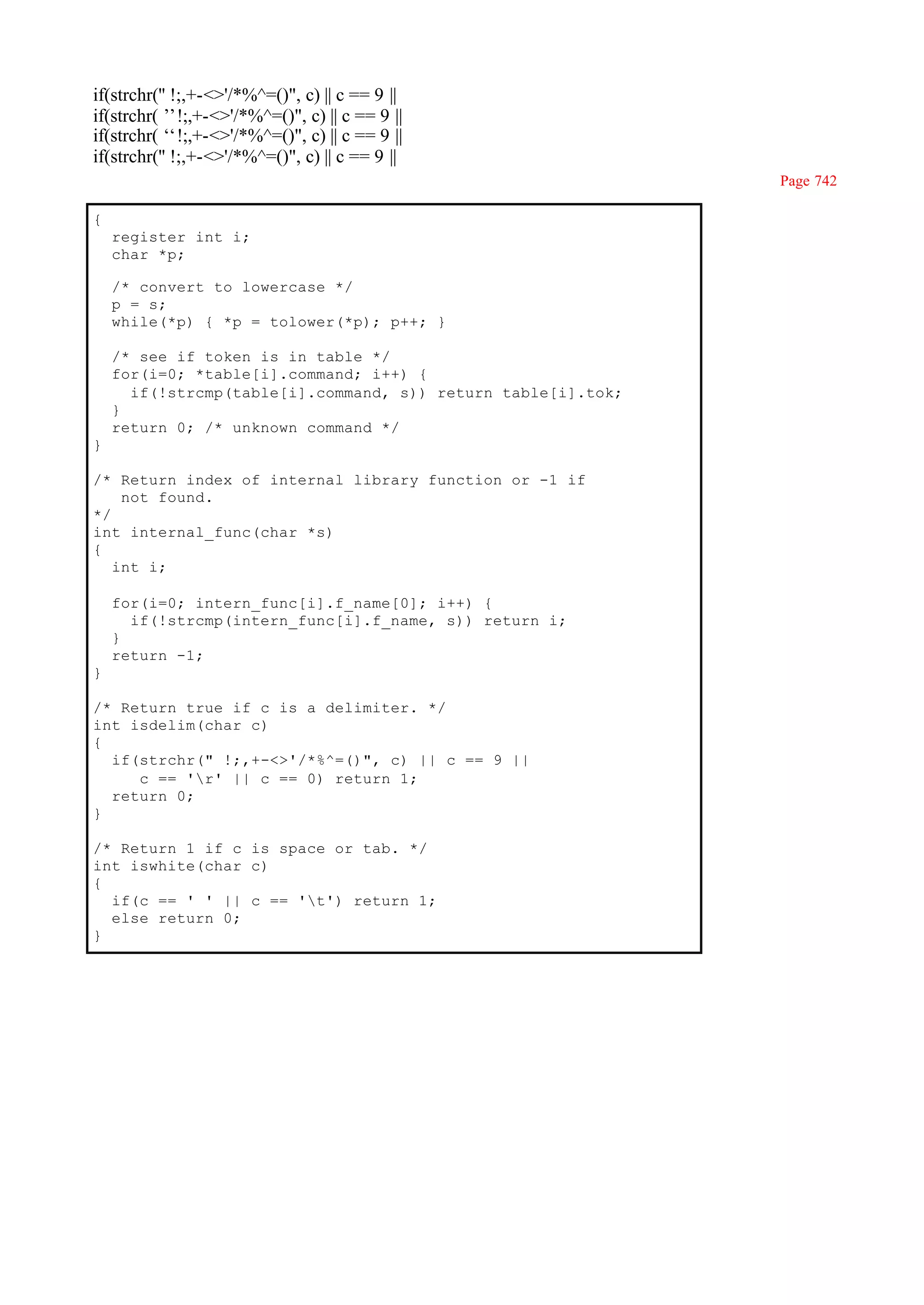 if(strchr('' !;,+-<>'/*%^=()", c) || c == 9 ||
if(strchr(’ !;,+-<>'/*%^=()", c) || c == 9 ||
            ’
if(strchr(‘ !;,+-<>'/*%^=()", c) || c == 9 ||
            ‘
if(strchr('' !;,+-<>'/*%^=()", c) || c == 9 ||
                                                              Page 742

{
    register int i;
    char *p;

    /* convert to lowercase */
    p = s;
    while(*p) { *p = tolower(*p); p++; }

    /* see if token is in table */
    for(i=0; *table[i].command; i++) {
      if(!strcmp(table[i].command, s)) return table[i].tok;
    }
    return 0; /* unknown command */
}

/* Return index of internal library function or -1 if
    not found.
*/
int internal_func(char *s)
{
   int i;

    for(i=0; intern_func[i].f_name[0]; i++) {
      if(!strcmp(intern_func[i].f_name, s)) return i;
    }
    return -1;
}

/* Return true if c is a delimiter. */
int isdelim(char c)
{
  if(strchr(" !;,+-<>'/*%^=()", c) || c == 9 ||
     c == 'r' || c == 0) return 1;
  return 0;
}

/* Return 1 if c is space or tab. */
int iswhite(char c)
{
  if(c == ' ' || c == 't') return 1;
  else return 0;
}
 