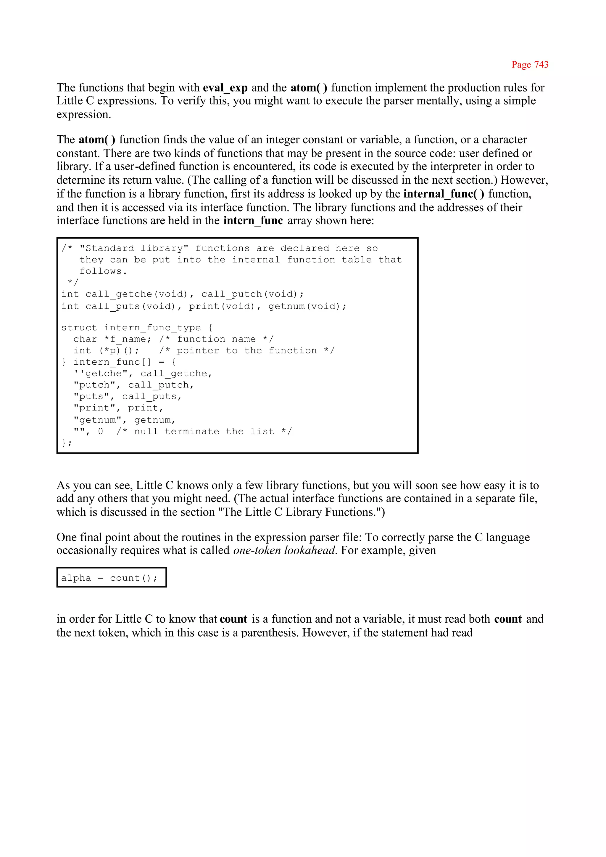 Page 743

The functions that begin with eval_exp and the atom( ) function implement the production rules for
Little C expressions. To verify this, you might want to execute the parser mentally, using a simple
expression.

The atom( ) function finds the value of an integer constant or variable, a function, or a character
constant. There are two kinds of functions that may be present in the source code: user defined or
library. If a user-defined function is encountered, its code is executed by the interpreter in order to
determine its return value. (The calling of a function will be discussed in the next section.) However,
if the function is a library function, first its address is looked up by the internal_func( ) function,
and then it is accessed via its interface function. The library functions and the addresses of their
interface functions are held in the intern_func array shown here:

/* "Standard library" functions are declared here so
    they can be put into the internal function table that
    follows.
 */
int call_getche(void), call_putch(void);
int call_puts(void), print(void), getnum(void);

struct intern_func_type {
   char *f_name; /* function name */
   int (*p)();   /* pointer to the function */
} intern_func[] = {
   ''getche", call_getche,
   "putch", call_putch,
   "puts", call_puts,
   "print", print,
   "getnum", getnum,
   "", 0 /* null terminate the list */
};



As you can see, Little C knows only a few library functions, but you will soon see how easy it is to
add any others that you might need. (The actual interface functions are contained in a separate file,
which is discussed in the section "The Little C Library Functions.")

One final point about the routines in the expression parser file: To correctly parse the C language
occasionally requires what is called one-token lookahead. For example, given

alpha = count();



in order for Little C to know that count is a function and not a variable, it must read both count and
the next token, which in this case is a parenthesis. However, if the statement had read
 