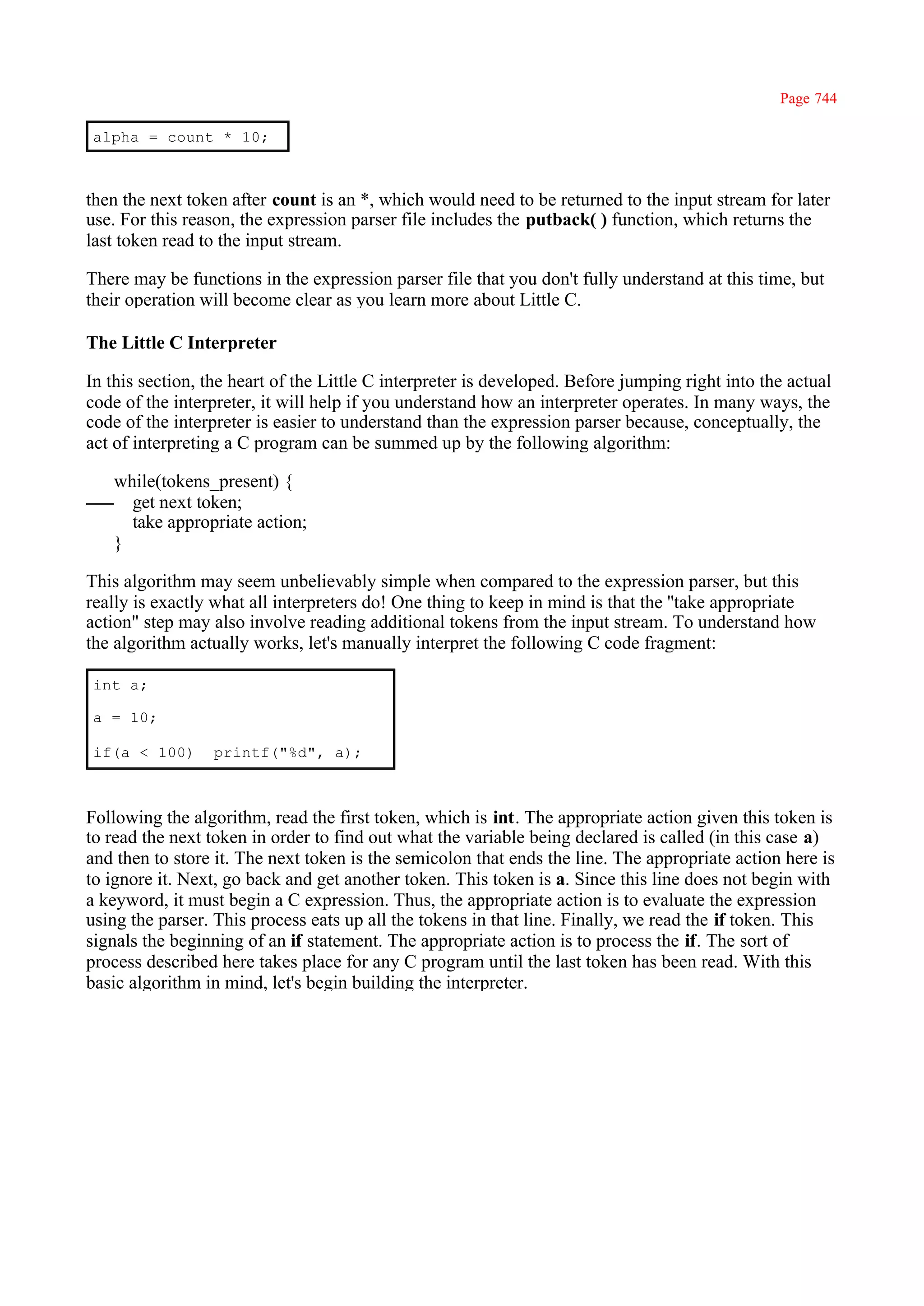Page 744

alpha = count * 10;



then the next token after count is an *, which would need to be returned to the input stream for later
use. For this reason, the expression parser file includes the putback( ) function, which returns the
last token read to the input stream.

There may be functions in the expression parser file that you don't fully understand at this time, but
their operation will become clear as you learn more about Little C.

The Little C Interpreter

In this section, the heart of the Little C interpreter is developed. Before jumping right into the actual
code of the interpreter, it will help if you understand how an interpreter operates. In many ways, the
code of the interpreter is easier to understand than the expression parser because, conceptually, the
act of interpreting a C program can be summed up by the following algorithm:

   while(tokens_present) {
     get next token;
     take appropriate action;
   }

This algorithm may seem unbelievably simple when compared to the expression parser, but this
really is exactly what all interpreters do! One thing to keep in mind is that the ''take appropriate
action" step may also involve reading additional tokens from the input stream. To understand how
the algorithm actually works, let's manually interpret the following C code fragment:

int a;

a = 10;

if(a < 100)       printf("%d", a);



Following the algorithm, read the first token, which is int. The appropriate action given this token is
to read the next token in order to find out what the variable being declared is called (in this case a)
and then to store it. The next token is the semicolon that ends the line. The appropriate action here is
to ignore it. Next, go back and get another token. This token is a. Since this line does not begin with
a keyword, it must begin a C expression. Thus, the appropriate action is to evaluate the expression
using the parser. This process eats up all the tokens in that line. Finally, we read the if token. This
signals the beginning of an if statement. The appropriate action is to process the if. The sort of
process described here takes place for any C program until the last token has been read. With this
basic algorithm in mind, let's begin building the interpreter.
 