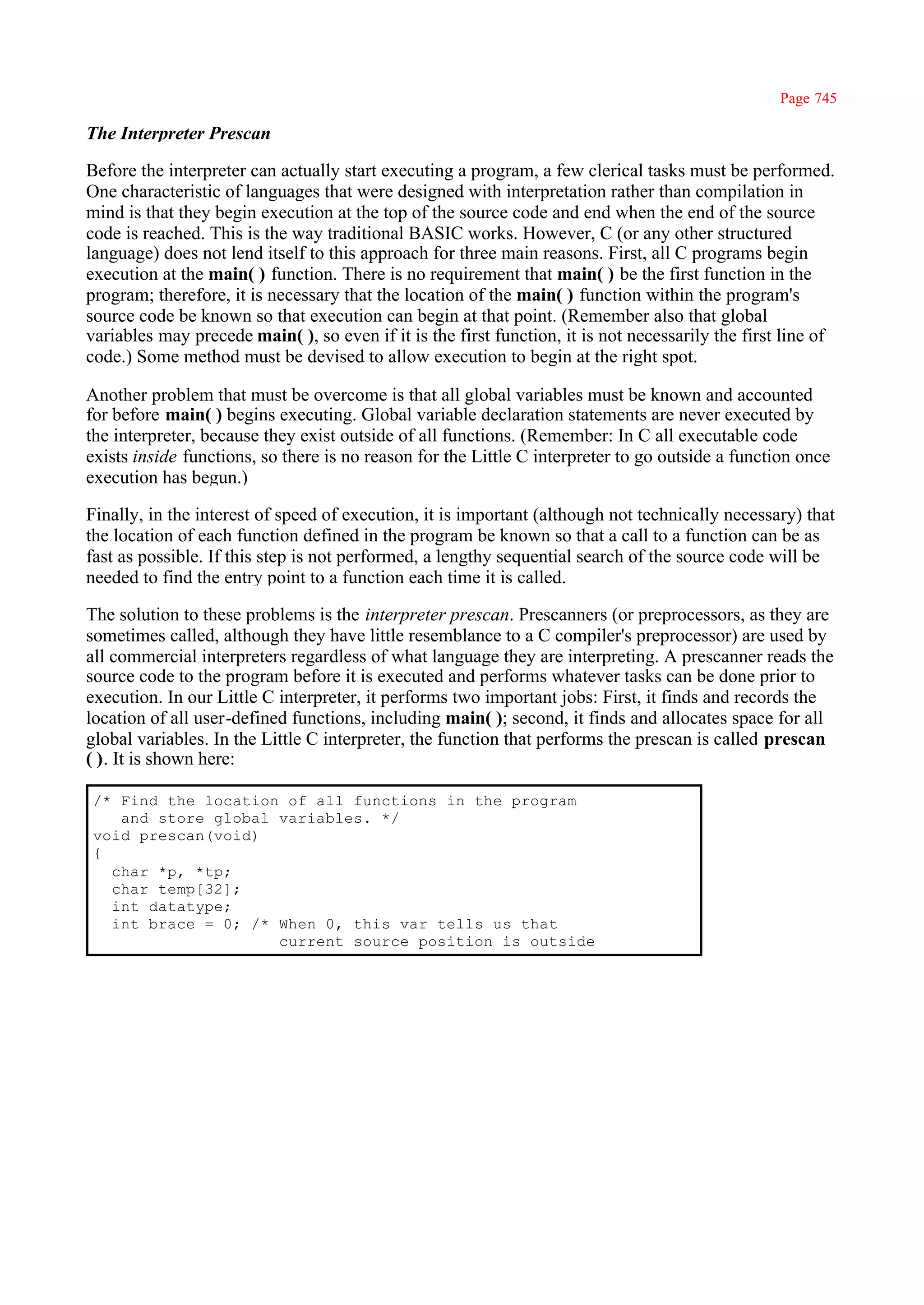 Page 745

The Interpreter Prescan

Before the interpreter can actually start executing a program, a few clerical tasks must be performed.
One characteristic of languages that were designed with interpretation rather than compilation in
mind is that they begin execution at the top of the source code and end when the end of the source
code is reached. This is the way traditional BASIC works. However, C (or any other structured
language) does not lend itself to this approach for three main reasons. First, all C programs begin
execution at the main( ) function. There is no requirement that main( ) be the first function in the
program; therefore, it is necessary that the location of the main( ) function within the program's
source code be known so that execution can begin at that point. (Remember also that global
variables may precede main( ), so even if it is the first function, it is not necessarily the first line of
code.) Some method must be devised to allow execution to begin at the right spot.

Another problem that must be overcome is that all global variables must be known and accounted
for before main( ) begins executing. Global variable declaration statements are never executed by
the interpreter, because they exist outside of all functions. (Remember: In C all executable code
exists inside functions, so there is no reason for the Little C interpreter to go outside a function once
execution has begun.)

Finally, in the interest of speed of execution, it is important (although not technically necessary) that
the location of each function defined in the program be known so that a call to a function can be as
fast as possible. If this step is not performed, a lengthy sequential search of the source code will be
needed to find the entry point to a function each time it is called.

The solution to these problems is the interpreter prescan. Prescanners (or preprocessors, as they are
sometimes called, although they have little resemblance to a C compiler's preprocessor) are used by
all commercial interpreters regardless of what language they are interpreting. A prescanner reads the
source code to the program before it is executed and performs whatever tasks can be done prior to
execution. In our Little C interpreter, it performs two important jobs: First, it finds and records the
location of all user-defined functions, including main( ); second, it finds and allocates space for all
global variables. In the Little C interpreter, the function that performs the prescan is called prescan
( ). It is shown here:

/* Find the location of all functions in the program
   and store global variables. */
void prescan(void)
{
  char *p, *tp;
  char temp[32];
  int datatype;
  int brace = 0; /* When 0, this var tells us that
                    current source position is outside
 