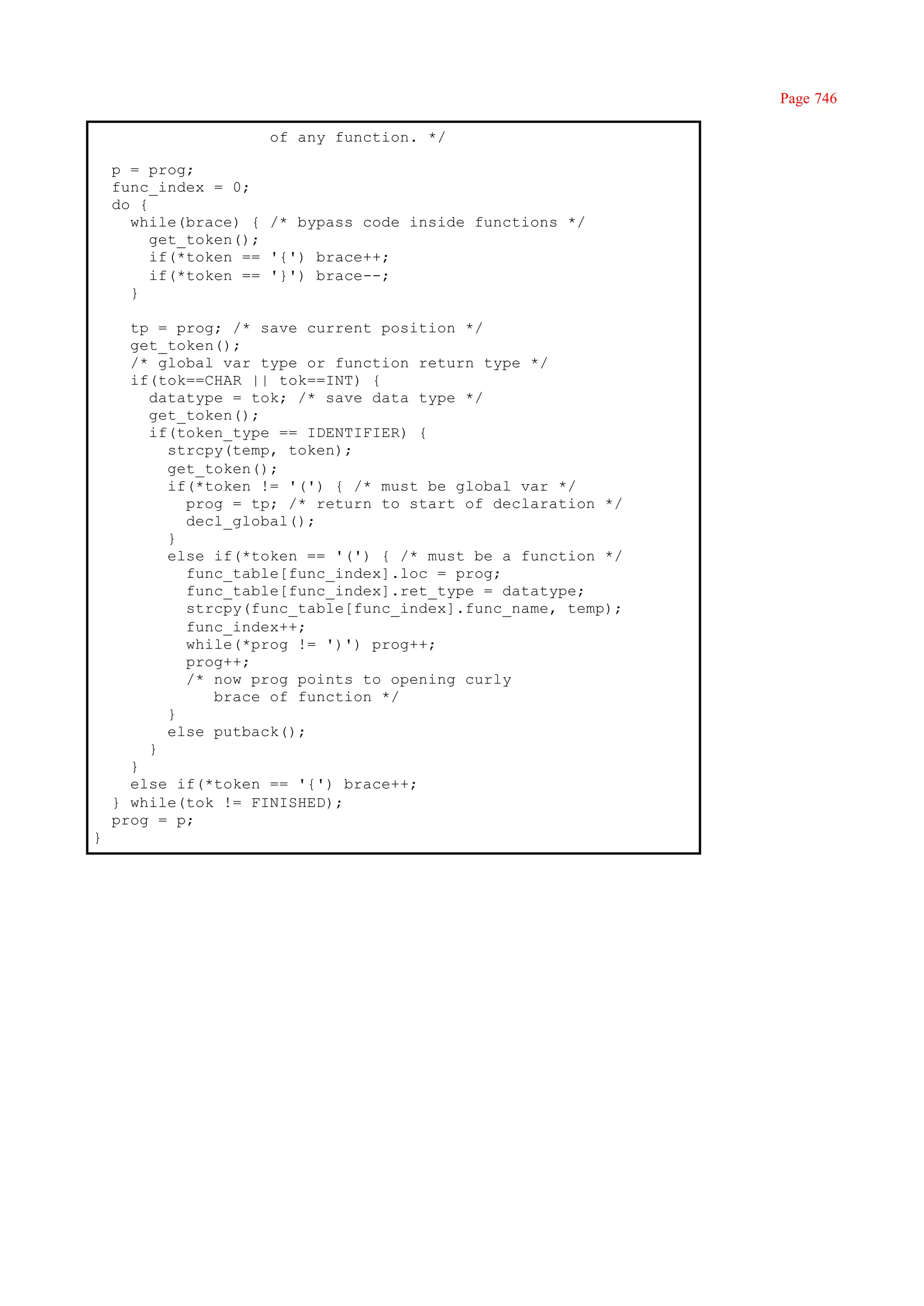 Page 746

                     of any function. */

    p = prog;
    func_index = 0;
    do {
      while(brace) { /* bypass code inside functions */
         get_token();
         if(*token == '{') brace++;
         if(*token == '}') brace--;
      }

      tp = prog; /* save current position */
      get_token();
      /* global var type or function return type */
      if(tok==CHAR || tok==INT) {
        datatype = tok; /* save data type */
        get_token();
        if(token_type == IDENTIFIER) {
          strcpy(temp, token);
          get_token();
          if(*token != '(') { /* must be global var */
            prog = tp; /* return to start of declaration */
            decl_global();
          }
          else if(*token == '(') { /* must be a function */
            func_table[func_index].loc = prog;
            func_table[func_index].ret_type = datatype;
            strcpy(func_table[func_index].func_name, temp);
            func_index++;
            while(*prog != ')') prog++;
            prog++;
            /* now prog points to opening curly
               brace of function */
          }
          else putback();
        }
      }
      else if(*token == '{') brace++;
    } while(tok != FINISHED);
    prog = p;
}
 