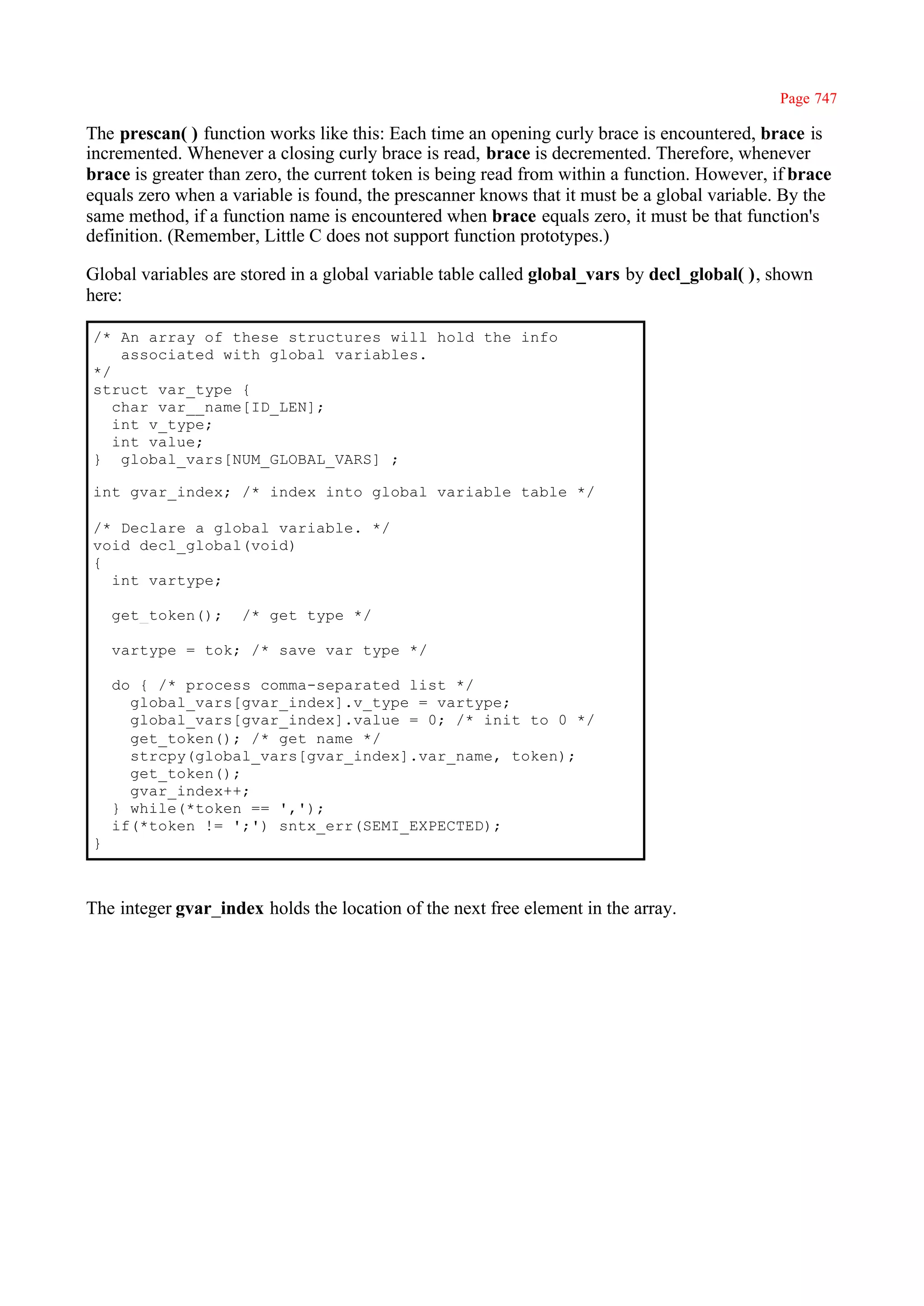 Page 747

The prescan( ) function works like this: Each time an opening curly brace is encountered, brace is
incremented. Whenever a closing curly brace is read, brace is decremented. Therefore, whenever
brace is greater than zero, the current token is being read from within a function. However, if brace
equals zero when a variable is found, the prescanner knows that it must be a global variable. By the
same method, if a function name is encountered when brace equals zero, it must be that function's
definition. (Remember, Little C does not support function prototypes.)

Global variables are stored in a global variable table called global_vars by decl_global( ), shown
here:

/* An array of these structures will hold the info
    associated with global variables.
*/
struct var_type {
   char var__name[ID_LEN];
   int v_type;
   int value;
} global_vars[NUM_GLOBAL_VARS] ;

int gvar_index; /* index into global variable table */

/* Declare a global variable. */
void decl_global(void)
{
  int vartype;

    get_token();     /* get type */

    vartype = tok; /* save var type */

    do { /* process comma-separated list */
      global_vars[gvar_index].v_type = vartype;
      global_vars[gvar_index].value = 0; /* init to 0 */
      get_token(); /* get name */
      strcpy(global_vars[gvar_index].var_name, token);
      get_token();
      gvar_index++;
    } while(*token == ',');
    if(*token != ';') sntx_err(SEMI_EXPECTED);
}



The integer gvar_index holds the location of the next free element in the array.
 
