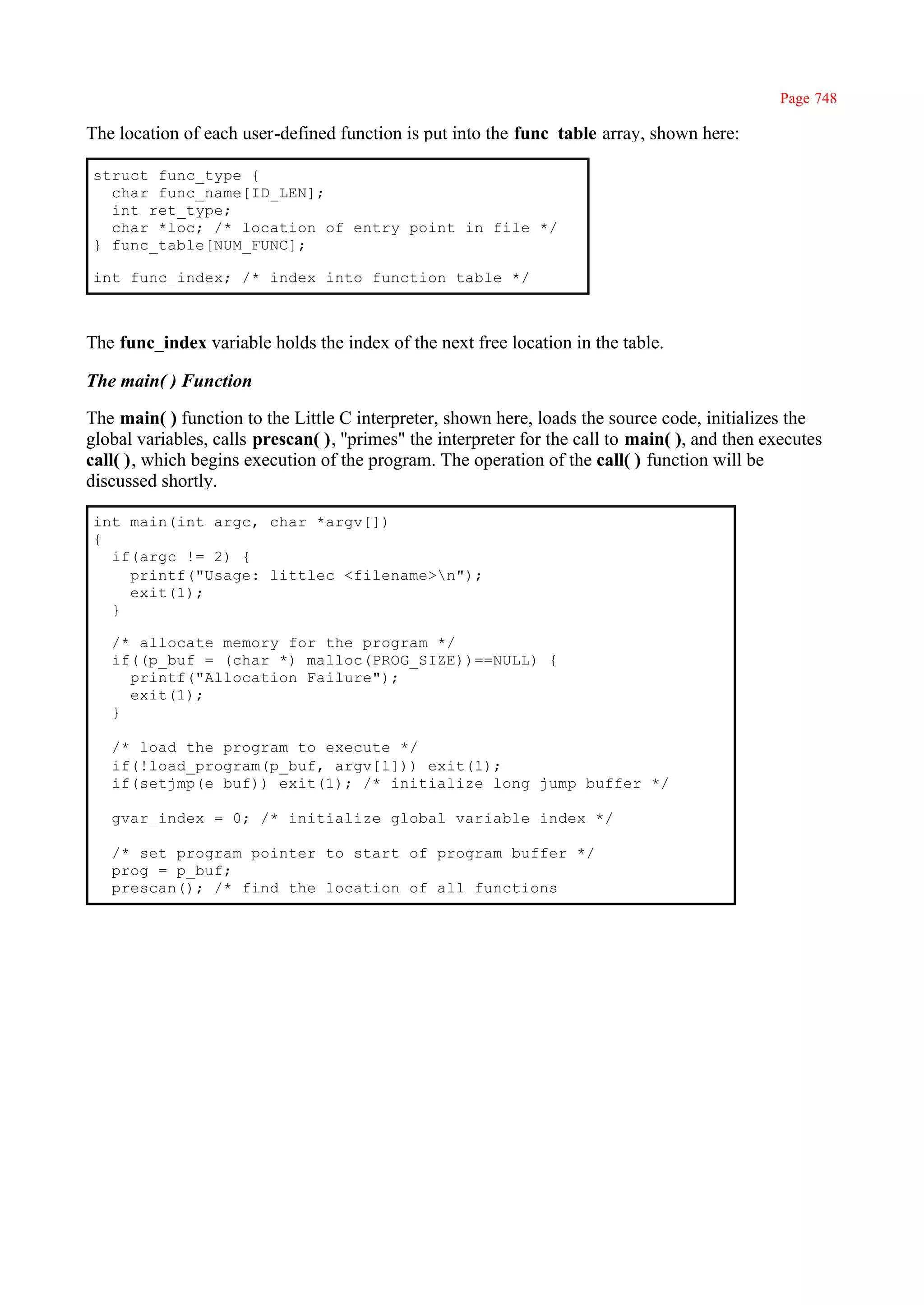 Page 748

The location of each user-defined function is put into the func_table array, shown here:

struct func_type {
  char func_name[ID_LEN];
  int ret_type;
  char *loc; /* location of entry point in file */
} func_table[NUM_FUNC];

int func_index; /* index into function table */



The func_index variable holds the index of the next free location in the table.

The main( ) Function

The main( ) function to the Little C interpreter, shown here, loads the source code, initializes the
global variables, calls prescan( ), ''primes" the interpreter for the call to main( ), and then executes
call( ), which begins execution of the program. The operation of the call( ) function will be
discussed shortly.

int main(int argc, char *argv[])
{
  if(argc != 2) {
    printf("Usage: littlec <filename>n");
    exit(1);
  }

   /* allocate memory for the program */
   if((p_buf = (char *) malloc(PROG_SIZE))==NULL) {
     printf("Allocation Failure");
     exit(1);
   }

   /* load the program to execute */
   if(!load_program(p_buf, argv[1])) exit(1);
   if(setjmp(e_buf)) exit(1); /* initialize long jump buffer */

   gvar_index = 0; /* initialize global variable index */

   /* set program pointer to start of program buffer */
   prog = p_buf;
   prescan(); /* find the location of all functions
 