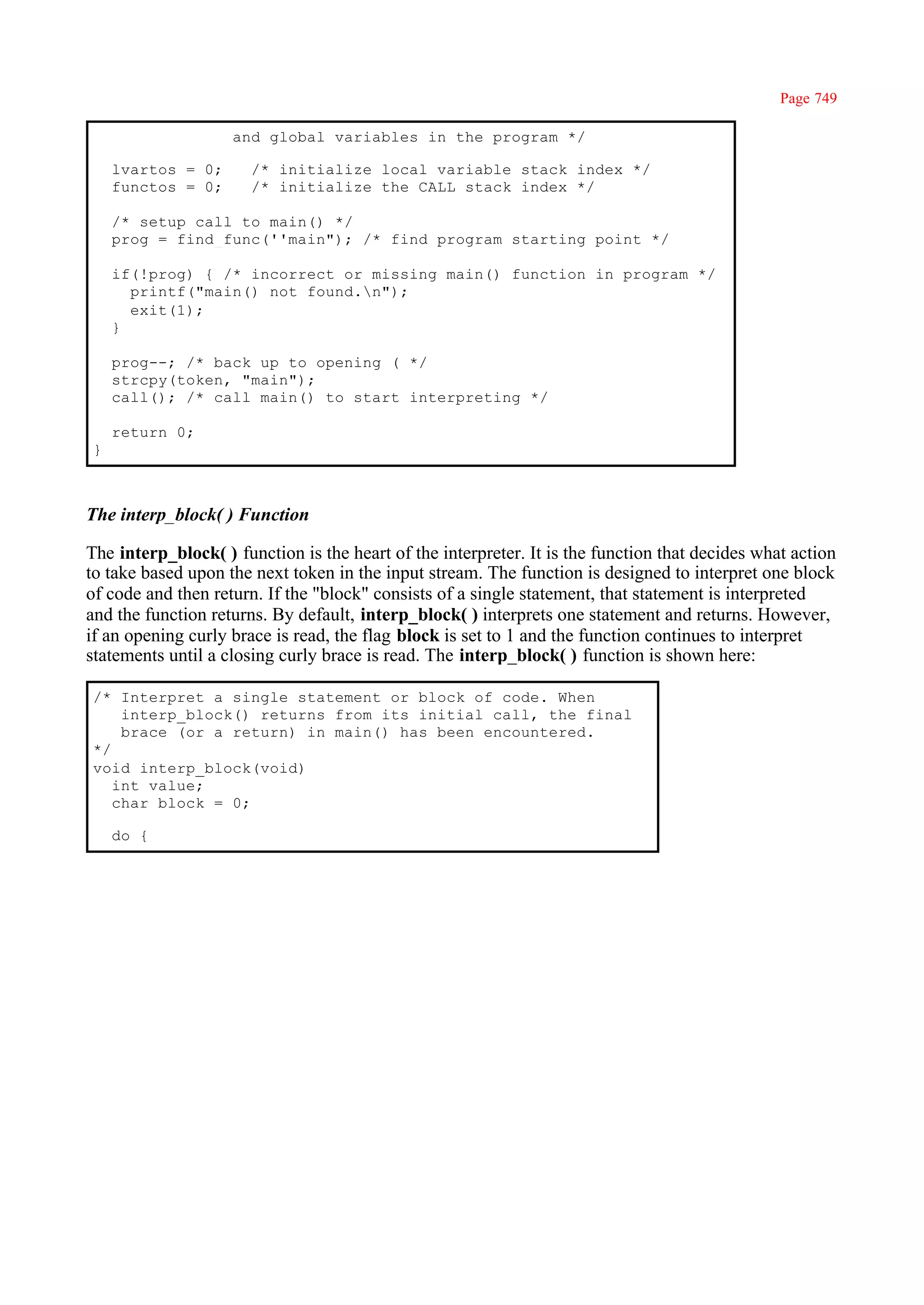 Page 749

                    and global variables in the program */

    lvartos = 0;       /* initialize local variable stack index */
    functos = 0;       /* initialize the CALL stack index */

    /* setup call to main() */
    prog = find_func(''main"); /* find program starting point */

    if(!prog) { /* incorrect or missing main() function in program */
      printf("main() not found.n");
      exit(1);
    }

    prog--; /* back up to opening ( */
    strcpy(token, "main");
    call(); /* call main() to start interpreting */

    return 0;
}



The interp_block( ) Function

The interp_block( ) function is the heart of the interpreter. It is the function that decides what action
to take based upon the next token in the input stream. The function is designed to interpret one block
of code and then return. If the "block" consists of a single statement, that statement is interpreted
and the function returns. By default, interp_block( ) interprets one statement and returns. However,
if an opening curly brace is read, the flag block is set to 1 and the function continues to interpret
statements until a closing curly brace is read. The interp_block( ) function is shown here:

/* Interpret a single statement or block of code. When
    interp_block() returns from its initial call, the final
    brace (or a return) in main() has been encountered.
*/
void interp_block(void)
   int value;
   char block = 0;

    do {
 