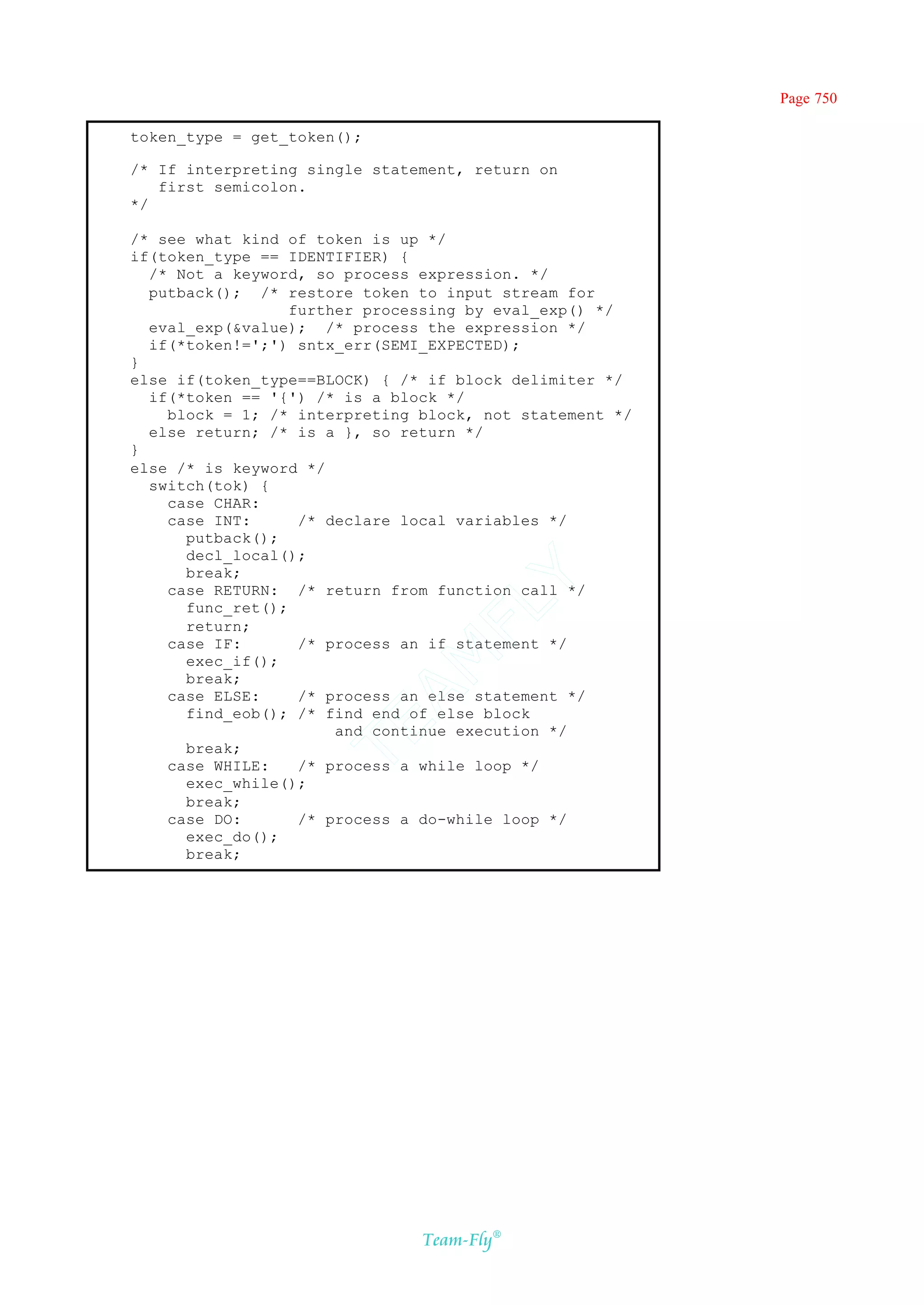 Page 750

token_type = get_token();

/* If interpreting single statement, return on
   first semicolon.
*/

/* see what kind of token is up */
if(token_type == IDENTIFIER) {
  /* Not a keyword, so process expression. */
  putback(); /* restore token to input stream for
                  further processing by eval_exp() */
  eval_exp(&value); /* process the expression */
  if(*token!=';') sntx_err(SEMI_EXPECTED);
}
else if(token_type==BLOCK) { /* if block delimiter */
  if(*token == '{') /* is a block */
    block = 1; /* interpreting block, not statement */
  else return; /* is a }, so return */
}
else /* is keyword */
  switch(tok) {
    case CHAR:
    case INT:      /* declare local variables */
      putback();
      decl_local();
      break;
                                Y
    case RETURN: /* return from function call */
                              FL
      func_ret();
      return;
    case IF:       /* process an if statement */
                            AM


      exec_if();
      break;
    case ELSE:     /* process an else statement */
      find_eob(); /* find end of else block
                    TE




                       and continue execution */
      break;
    case WHILE:    /* process a while loop */
      exec_while();
      break;
    case DO:       /* process a do-while loop */
      exec_do();
      break;




                               Team-Fly®
 