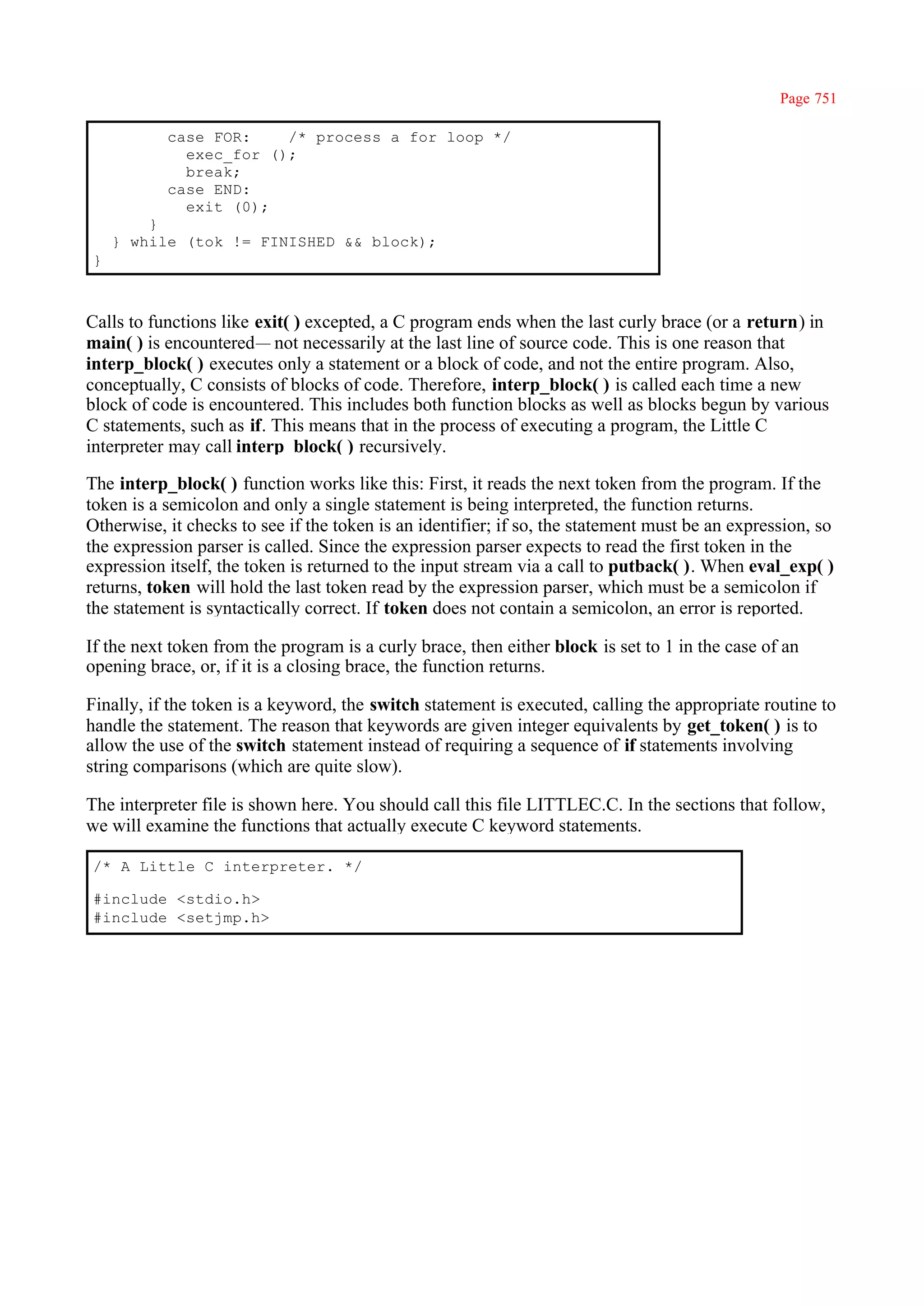 Page 751

           case FOR:    /* process a for loop */
             exec_for ();
             break;
           case END:
             exit (0);
        }
    } while (tok != FINISHED && block);
}



Calls to functions like exit( ) excepted, a C program ends when the last curly brace (or a return) in
main( ) is encountered— not necessarily at the last line of source code. This is one reason that
interp_block( ) executes only a statement or a block of code, and not the entire program. Also,
conceptually, C consists of blocks of code. Therefore, interp_block( ) is called each time a new
block of code is encountered. This includes both function blocks as well as blocks begun by various
C statements, such as if. This means that in the process of executing a program, the Little C
interpreter may call interp_block( ) recursively.

The interp_block( ) function works like this: First, it reads the next token from the program. If the
token is a semicolon and only a single statement is being interpreted, the function returns.
Otherwise, it checks to see if the token is an identifier; if so, the statement must be an expression, so
the expression parser is called. Since the expression parser expects to read the first token in the
expression itself, the token is returned to the input stream via a call to putback( ). When eval_exp( )
returns, token will hold the last token read by the expression parser, which must be a semicolon if
the statement is syntactically correct. If token does not contain a semicolon, an error is reported.

If the next token from the program is a curly brace, then either block is set to 1 in the case of an
opening brace, or, if it is a closing brace, the function returns.

Finally, if the token is a keyword, the switch statement is executed, calling the appropriate routine to
handle the statement. The reason that keywords are given integer equivalents by get_token( ) is to
allow the use of the switch statement instead of requiring a sequence of if statements involving
string comparisons (which are quite slow).

The interpreter file is shown here. You should call this file LITTLEC.C. In the sections that follow,
we will examine the functions that actually execute C keyword statements.

/* A Little C interpreter. */

#include <stdio.h>
#include <setjmp.h>
 