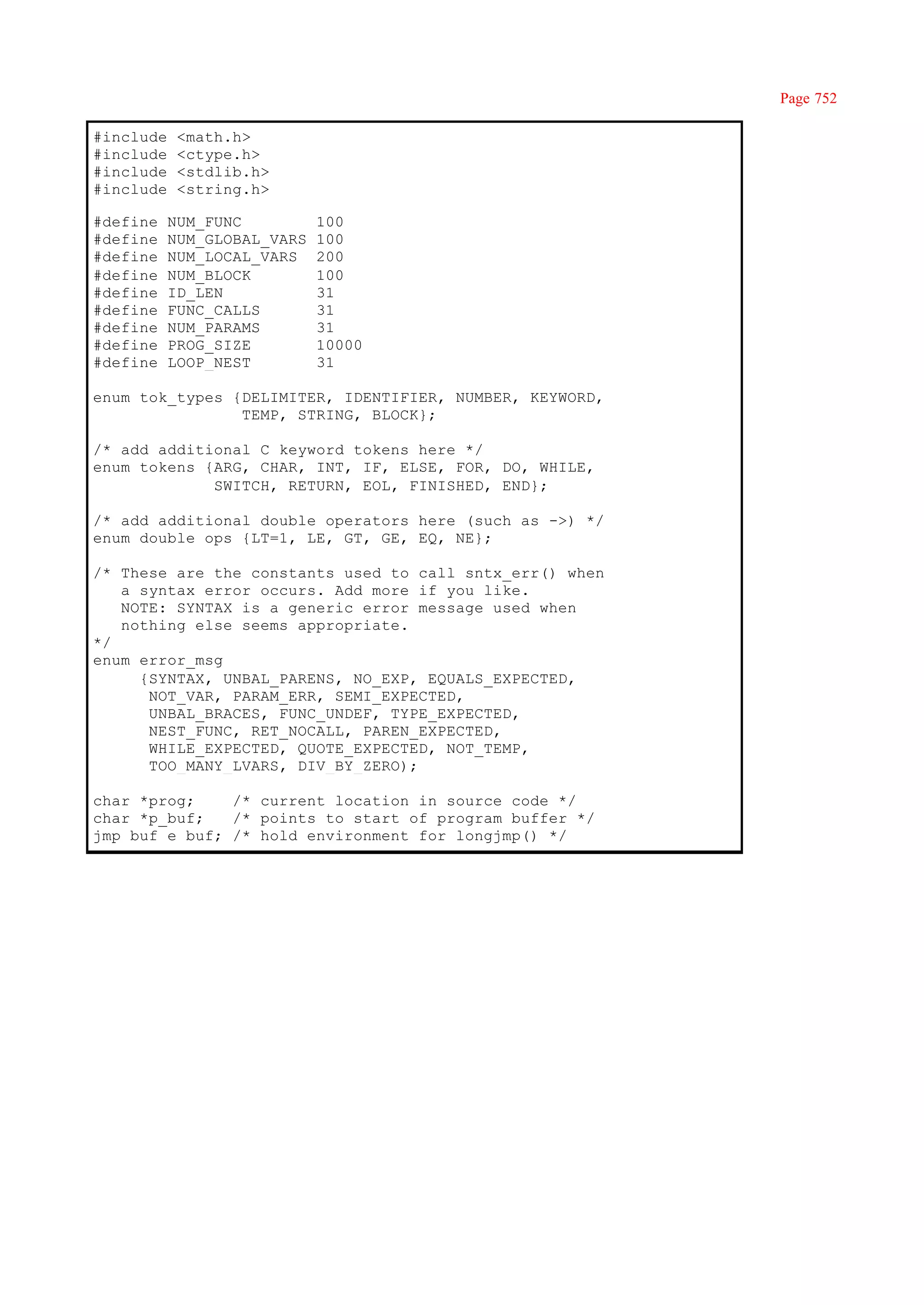 Page 752

#include    <math.h>
#include    <ctype.h>
#include    <stdlib.h>
#include    <string.h>

#define    NUM_FUNC          100
#define    NUM_GLOBAL_VARS   100
#define    NUM_LOCAL_VARS    200
#define    NUM_BLOCK         100
#define    ID_LEN            31
#define    FUNC_CALLS        31
#define    NUM_PARAMS        31
#define    PROG_SIZE         10000
#define    LOOP_NEST         31

enum tok_types {DELIMITER, IDENTIFIER, NUMBER, KEYWORD,
                TEMP, STRING, BLOCK};

/* add additional C keyword tokens here */
enum tokens {ARG, CHAR, INT, IF, ELSE, FOR, DO, WHILE,
             SWITCH, RETURN, EOL, FINISHED, END};

/* add additional double operators here (such as ->) */
enum double_ops {LT=1, LE, GT, GE, EQ, NE};

/* These are the constants used to call sntx_err() when
   a syntax error occurs. Add more if you like.
   NOTE: SYNTAX is a generic error message used when
   nothing else seems appropriate.
*/
enum error_msg
     {SYNTAX, UNBAL_PARENS, NO_EXP, EQUALS_EXPECTED,
      NOT_VAR, PARAM_ERR, SEMI_EXPECTED,
      UNBAL_BRACES, FUNC_UNDEF, TYPE_EXPECTED,
      NEST_FUNC, RET_NOCALL, PAREN_EXPECTED,
      WHILE_EXPECTED, QUOTE_EXPECTED, NOT_TEMP,
      TOO_MANY_LVARS, DIV_BY_ZERO);

char *prog;    /* current location in source code */
char *p_buf;   /* points to start of program buffer */
jmp_buf e_buf; /* hold environment for longjmp() */
 