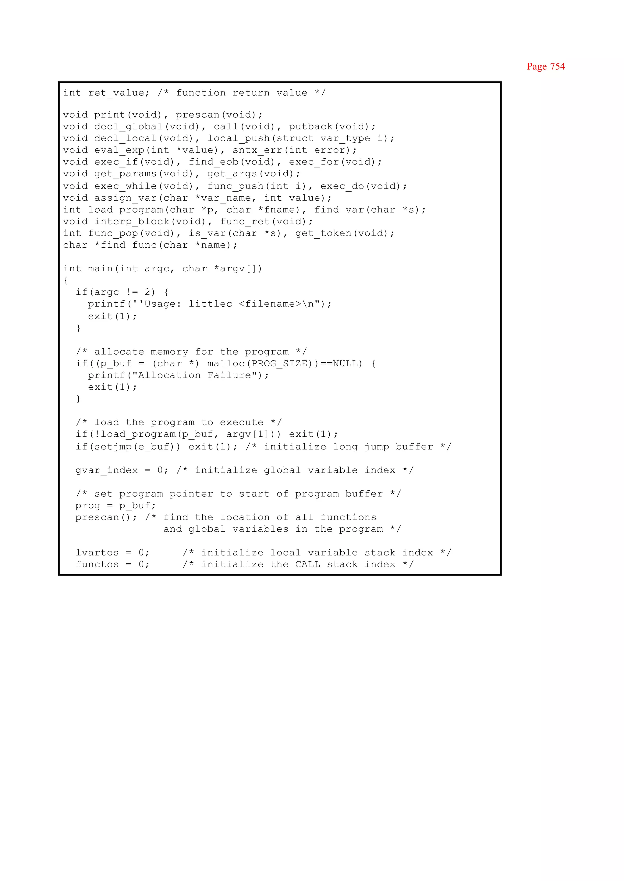 Page 754

int ret_value; /* function return value */

void print(void), prescan(void);
void decl_global(void), call(void), putback(void);
void decl_local(void), local_push(struct var_type i);
void eval_exp(int *value), sntx_err(int error);
void exec_if(void), find_eob(void), exec_for(void);
void get_params(void), get_args(void);
void exec_while(void), func_push(int i), exec_do(void);
void assign_var(char *var_name, int value);
int load_program(char *p, char *fname), find_var(char *s);
void interp_block(void), func_ret(void);
int func_pop(void), is_var(char *s), get_token(void);
char *find_func(char *name);

int main(int argc, char *argv[])
{
  if(argc != 2) {
    printf(''Usage: littlec <filename>n");
    exit(1);
  }

  /* allocate memory for the program */
  if((p_buf = (char *) malloc(PROG_SIZE))==NULL) {
    printf("Allocation Failure");
    exit(1);
  }

  /* load the program to execute */
  if(!load_program(p_buf, argv[1])) exit(1);
  if(setjmp(e_buf)) exit(1); /* initialize long jump buffer */

  gvar_index = 0; /* initialize global variable index */

  /* set program pointer to start of program buffer */
  prog = p_buf;
  prescan(); /* find the location of all functions
                and global variables in the program */

  lvartos = 0;     /* initialize local variable stack index */
  functos = 0;     /* initialize the CALL stack index */
 