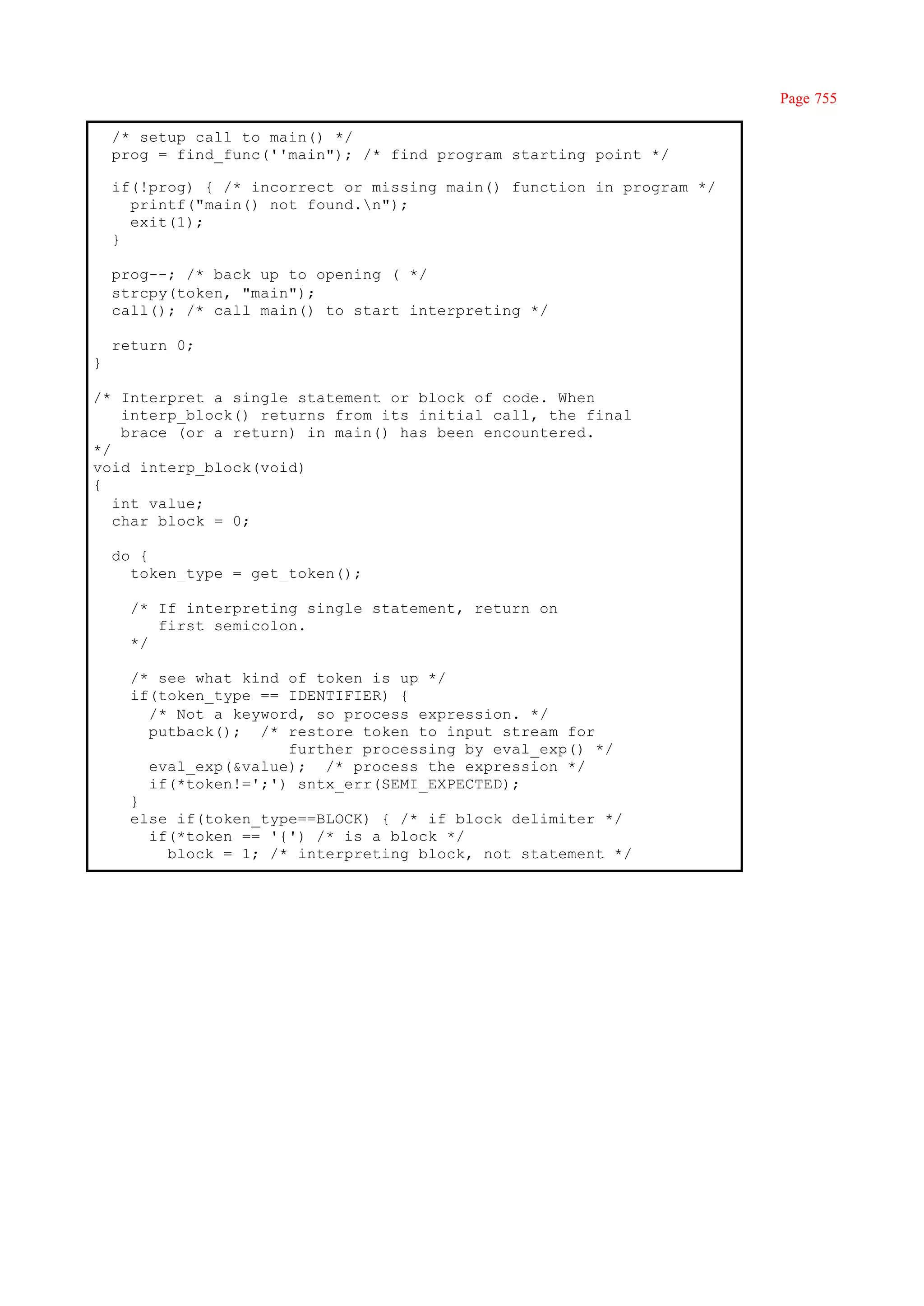 Page 755

    /* setup call to main() */
    prog = find_func(''main"); /* find program starting point */

    if(!prog) { /* incorrect or missing main() function in program */
      printf("main() not found.n");
      exit(1);
    }

    prog--; /* back up to opening ( */
    strcpy(token, "main");
    call(); /* call main() to start interpreting */

    return 0;
}

/* Interpret a single statement or block of code. When
    interp_block() returns from its initial call, the final
    brace (or a return) in main() has been encountered.
*/
void interp_block(void)
{
   int value;
   char block = 0;

    do {
      token_type = get_token();

      /* If interpreting single statement, return on
         first semicolon.
      */

      /* see what kind of token is up */
      if(token_type == IDENTIFIER) {
        /* Not a keyword, so process expression. */
        putback(); /* restore token to input stream for
                       further processing by eval_exp() */
        eval_exp(&value); /* process the expression */
        if(*token!=';') sntx_err(SEMI_EXPECTED);
      }
      else if(token_type==BLOCK) { /* if block delimiter */
        if(*token == '{') /* is a block */
          block = 1; /* interpreting block, not statement */
 