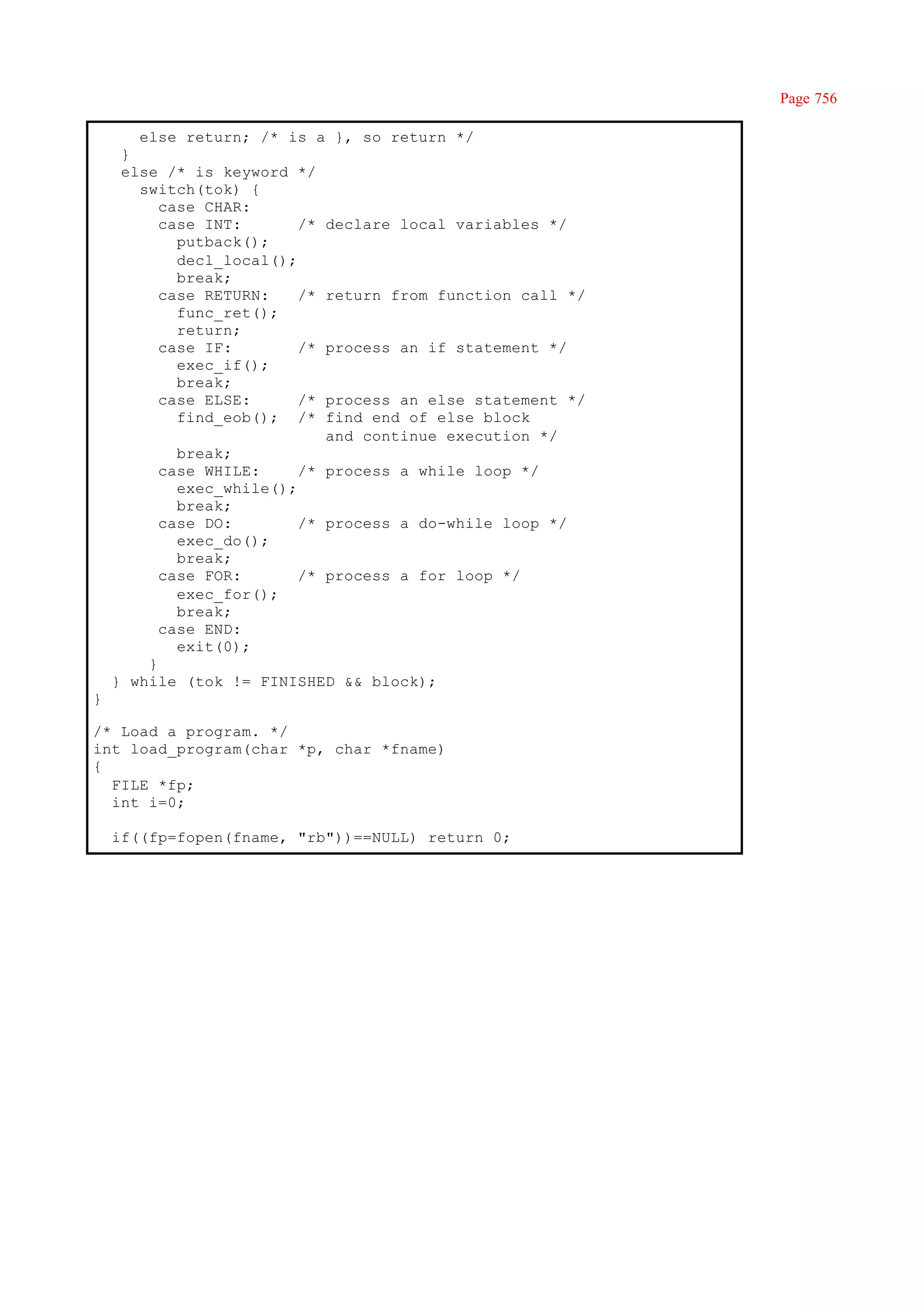 Page 756

       else return; /* is a }, so return */
     }
     else /* is keyword */
       switch(tok) {
          case CHAR:
          case INT:       /* declare local variables */
            putback();
            decl_local();
            break;
          case RETURN:    /* return from function call */
            func_ret();
            return;
          case IF:        /* process an if statement */
            exec_if();
            break;
          case ELSE:      /* process an else statement */
            find_eob(); /* find end of else block
                             and continue execution */
            break;
          case WHILE:     /* process a while loop */
            exec_while();
            break;
          case DO:        /* process a do-while loop */
            exec_do();
            break;
          case FOR:       /* process a for loop */
            exec_for();
            break;
          case END:
            exit(0);
        }
    } while (tok != FINISHED && block);
}

/* Load a program. */
int load_program(char *p, char *fname)
{
  FILE *fp;
  int i=0;

    if((fp=fopen(fname, "rb"))==NULL) return 0;
 