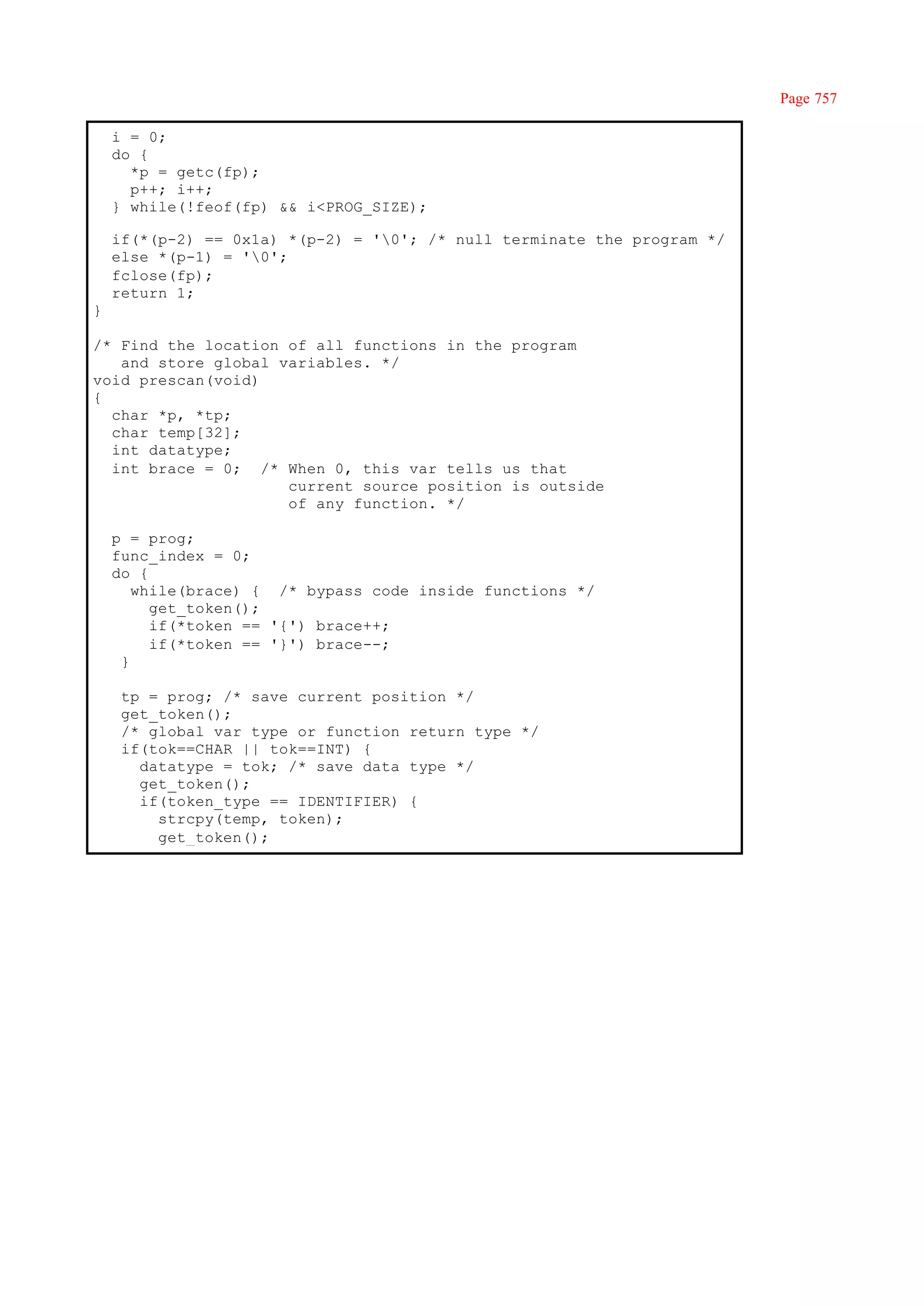 Page 757

    i = 0;
    do {
      *p = getc(fp);
      p++; i++;
    } while(!feof(fp) && i<PROG_SIZE);

    if(*(p-2) == 0x1a) *(p-2) = '0'; /* null terminate the program */
    else *(p-1) = '0';
    fclose(fp);
    return 1;
}

/* Find the location of all functions in the program
   and store global variables. */
void prescan(void)
{
  char *p, *tp;
  char temp[32];
  int datatype;
  int brace = 0; /* When 0, this var tells us that
                     current source position is outside
                     of any function. */

    p = prog;
    func_index = 0;
    do {
       while(brace) { /* bypass code inside functions */
         get_token();
         if(*token == '{') brace++;
         if(*token == '}') brace--;
     }

     tp = prog; /* save current position */
     get_token();
     /* global var type or function return type */
     if(tok==CHAR || tok==INT) {
       datatype = tok; /* save data type */
       get_token();
       if(token_type == IDENTIFIER) {
         strcpy(temp, token);
         get_token();
 