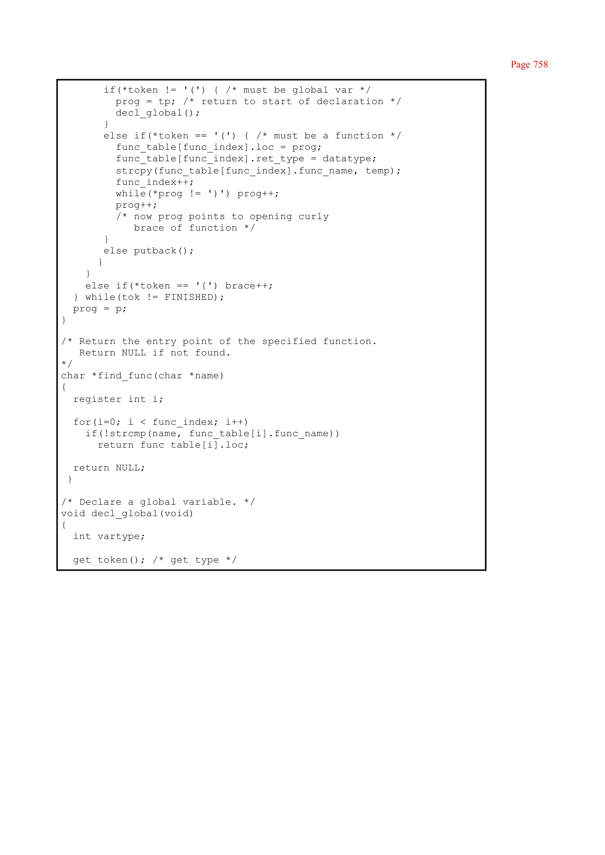 Page 758

             if(*token != '(') { /* must be global var */
               prog = tp; /* return to start of declaration */
               decl_global();
             }
             else if(*token == '(') { /* must be a function */
               func_table[func_index].loc = prog;
               func_table[func_index].ret_type = datatype;
               strcpy(func_table[func_index].func_name, temp);
               func_index++;
               while(*prog != ')') prog++;
               prog++;
               /* now prog points to opening curly
                  brace of function */
             }
             else putback();
            }
          }
          else if(*token == '{') brace++;
        } while(tok != FINISHED);
        prog = p;
}

/* Return the entry point of the specified function.
    Return NULL if not found.
*/
char *find_func(char *name)
{
   register int i;

        for(i=0; i < func_index; i++)
          if(!strcmp(name, func_table[i].func_name))
            return func_table[i].loc;

        return NULL;
    }

/* Declare a global variable. */
void decl_global(void)
{
  int vartype;

        get_token(); /* get type */
 