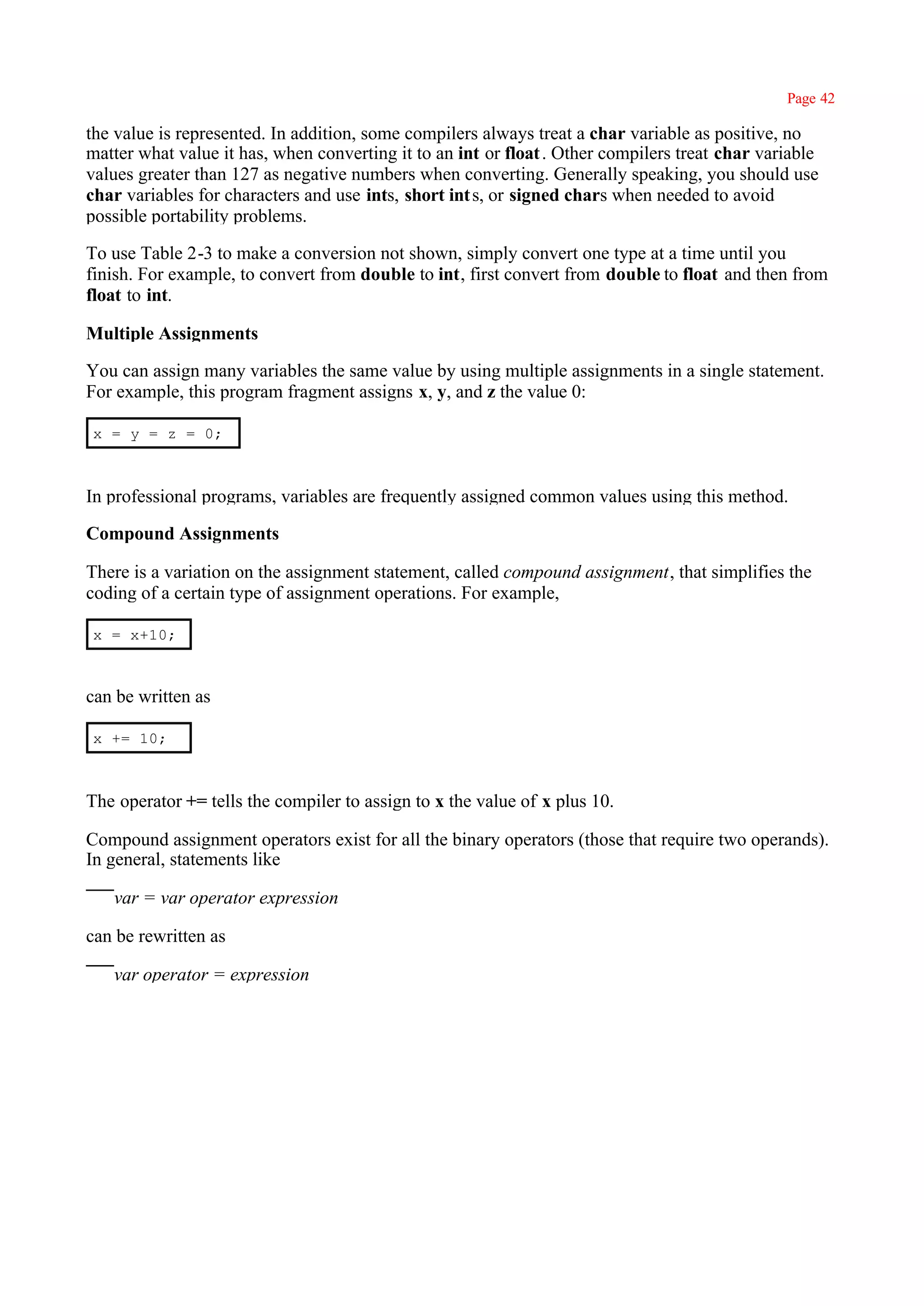 Page 42

the value is represented. In addition, some compilers always treat a char variable as positive, no
matter what value it has, when converting it to an int or float . Other compilers treat char variable
values greater than 127 as negative numbers when converting. Generally speaking, you should use
char variables for characters and use ints, short int s, or signed chars when needed to avoid
possible portability problems.

To use Table 2-3 to make a conversion not shown, simply convert one type at a time until you
finish. For example, to convert from double to int, first convert from double to float and then from
float to int.

Multiple Assignments

You can assign many variables the same value by using multiple assignments in a single statement.
For example, this program fragment assigns x, y, and z the value 0:

x = y = z = 0;



In professional programs, variables are frequently assigned common values using this method.

Compound Assignments

There is a variation on the assignment statement, called compound assignment, that simplifies the
coding of a certain type of assignment operations. For example,

x = x+10;



can be written as

x += 10;



The operator += tells the compiler to assign to x the value of x plus 10.

Compound assignment operators exist for all the binary operators (those that require two operands).
In general, statements like

   var = var operator expression

can be rewritten as

   var operator = expression
 