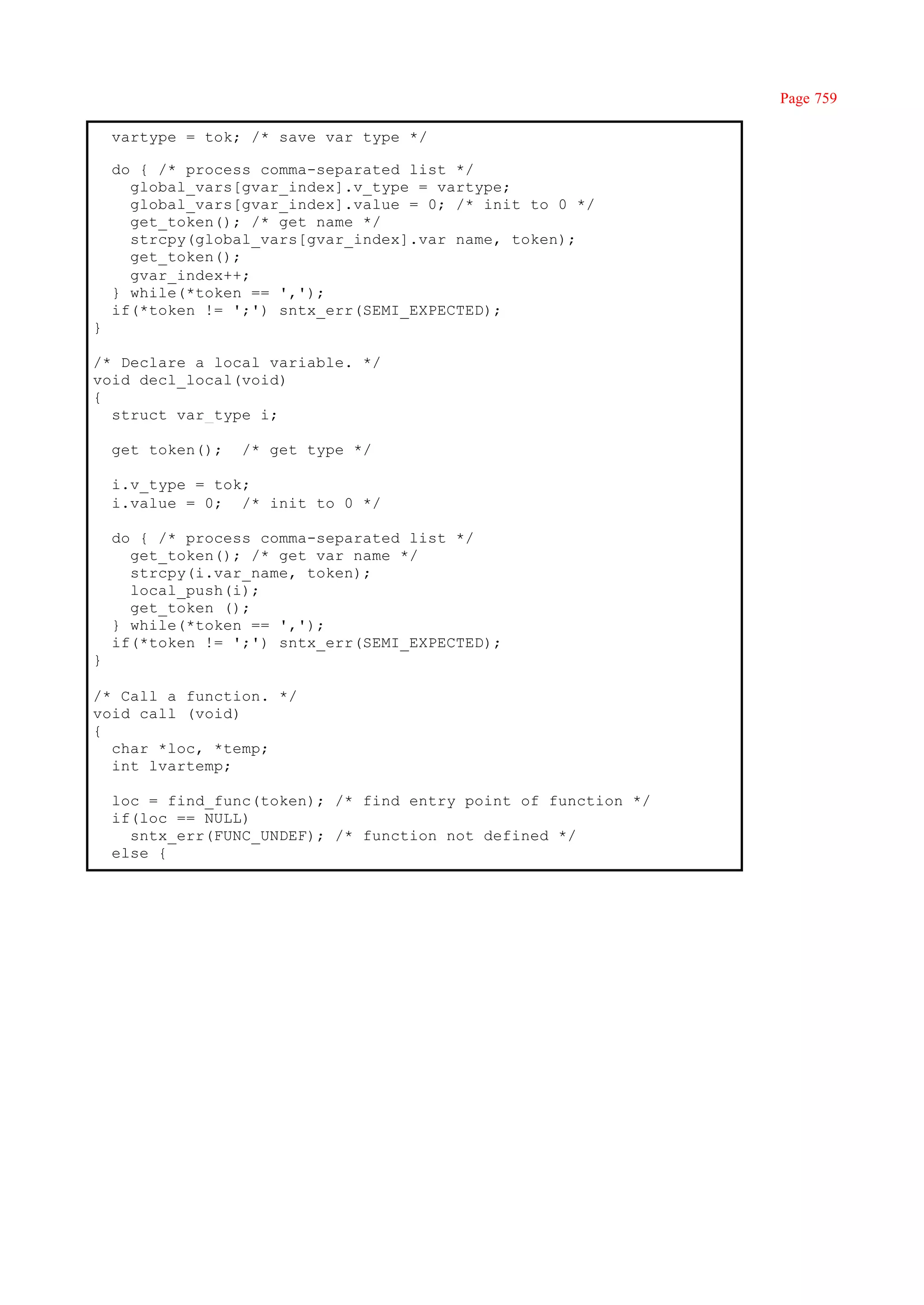 Page 759

    vartype = tok; /* save var type */

    do { /* process comma-separated list */
      global_vars[gvar_index].v_type = vartype;
      global_vars[gvar_index].value = 0; /* init to 0 */
      get_token(); /* get name */
      strcpy(global_vars[gvar_index].var name, token);
      get_token();
      gvar_index++;
    } while(*token == ',');
    if(*token != ';') sntx_err(SEMI_EXPECTED);
}

/* Declare a local variable. */
void decl_local(void)
{
  struct var_type i;

    get_token();   /* get type */

    i.v_type = tok;
    i.value = 0; /* init to 0 */

    do { /* process comma-separated list */
      get_token(); /* get var name */
      strcpy(i.var_name, token);
      local_push(i);
      get_token ();
    } while(*token == ',');
    if(*token != ';') sntx_err(SEMI_EXPECTED);
}

/* Call a function. */
void call (void)
{
  char *loc, *temp;
  int lvartemp;

    loc = find_func(token); /* find entry point of function */
    if(loc == NULL)
      sntx_err(FUNC_UNDEF); /* function not defined */
    else {
 