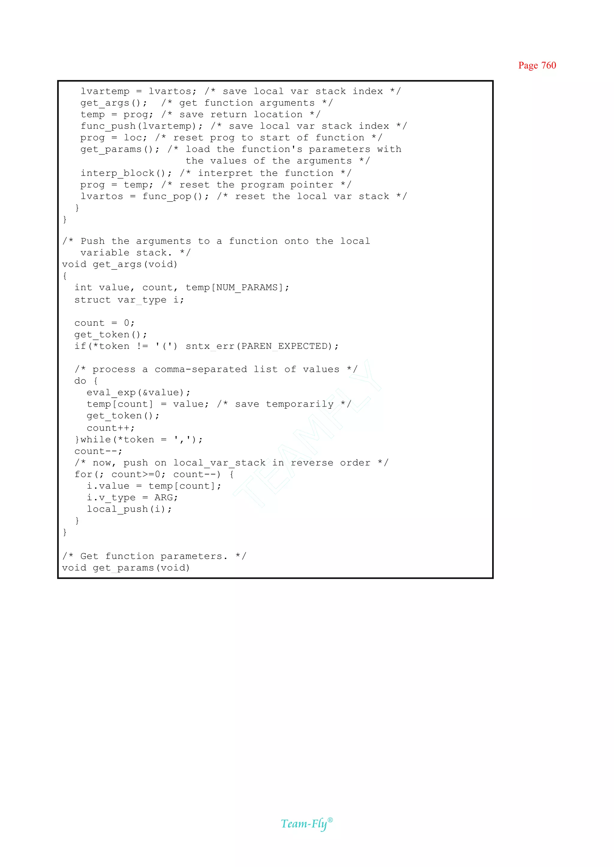 Page 760

        lvartemp = lvartos; /* save local var stack index */
        get_args(); /* get function arguments */
        temp = prog; /* save return location */
        func_push(lvartemp); /* save local var stack index */
        prog = loc; /* reset prog to start of function */
        get_params(); /* load the function's parameters with
                         the values of the arguments */
        interp_block(); /* interpret the function */
        prog = temp; /* reset the program pointer */
        lvartos = func_pop(); /* reset the local var stack */
    }
}

/* Push the arguments to a function onto the local
   variable stack. */
void get_args(void)
{
  int value, count, temp[NUM_PARAMS];
  struct var_type i;

    count = 0;
    get_token();
    if(*token != '(') sntx_err(PAREN_EXPECTED);

    /* process a comma-separated list of values */
    do {
                                       Y
      eval_exp(&value);
                                     FL
      temp[count] = value; /* save temporarily */
      get_token();
      count++;
                                   AM


    }while(*token = ',');
    count--;
    /* now, push on local_var_stack in reverse order */
    for(; count>=0; count--) {
                             TE




      i.value = temp[count];
      i.v_type = ARG;
      local_push(i);
    }
}

/* Get function parameters. */
void get_params(void)




                                        Team-Fly®
 