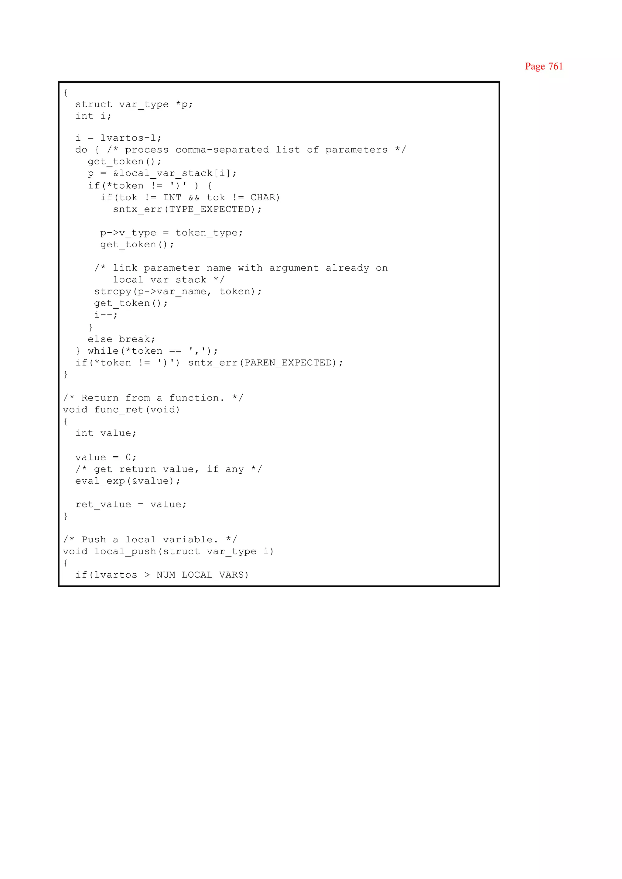 Page 761

{
    struct var_type *p;
    int i;

    i = lvartos-l;
    do { /* process comma-separated list of parameters */
      get_token();
      p = &local_var_stack[i];
      if(*token != ')' ) {
        if(tok != INT && tok != CHAR)
          sntx_err(TYPE_EXPECTED);

        p->v_type = token_type;
        get_token();

       /* link parameter name with argument already on
          local var stack */
       strcpy(p->var_name, token);
       get_token();
       i--;
      }
      else break;
    } while(*token == ',');
    if(*token != ')') sntx_err(PAREN_EXPECTED);
}

/* Return from a function. */
void func_ret(void)
{
  int value;

    value = 0;
    /* get return value, if any */
    eval_exp(&value);

    ret_value = value;
}

/* Push a local variable. */
void local_push(struct var_type i)
{
  if(lvartos > NUM_LOCAL_VARS)
 