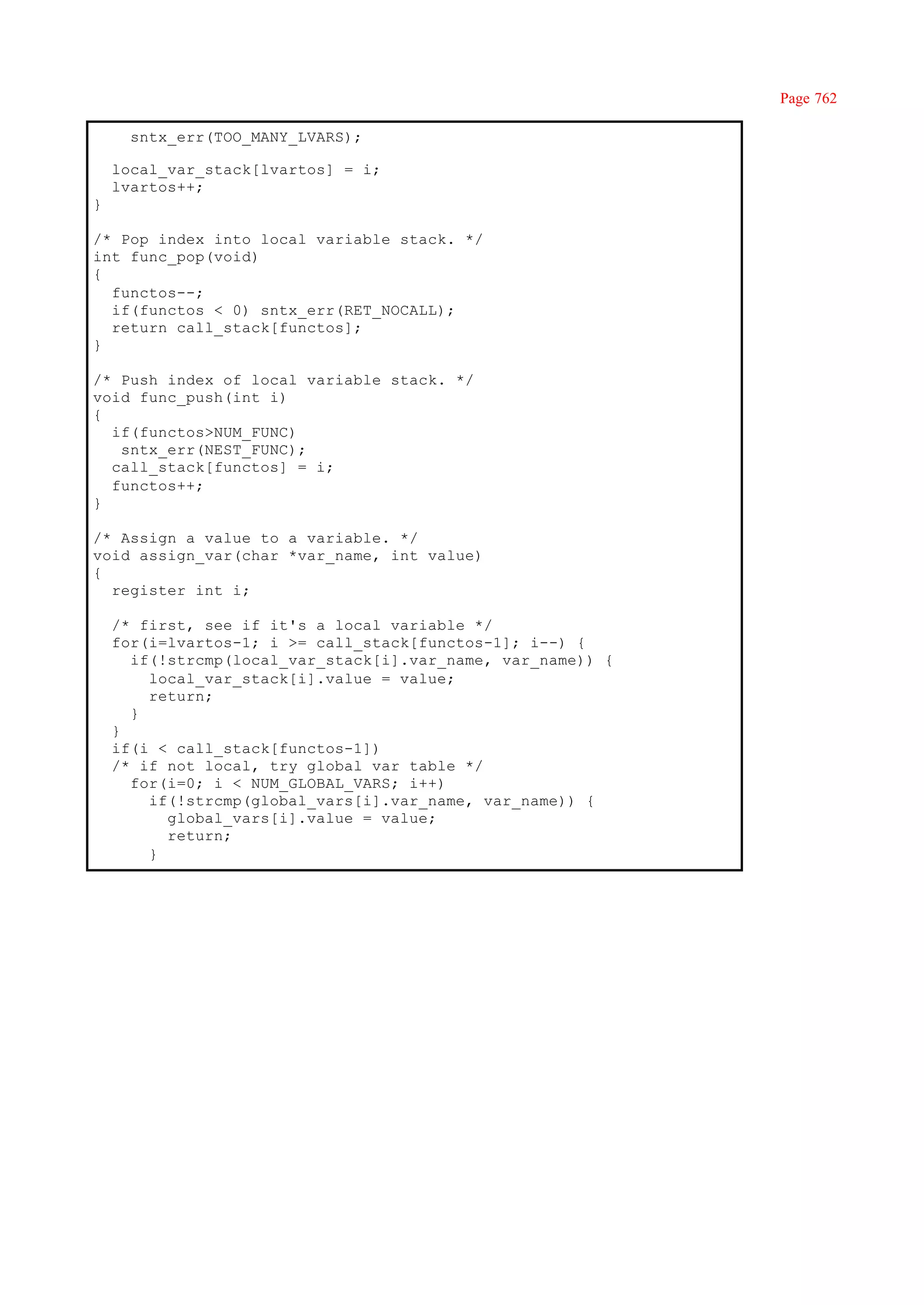 Page 762

      sntx_err(TOO_MANY_LVARS);

    local_var_stack[lvartos] = i;
    lvartos++;
}

/* Pop index into local variable stack. */
int func_pop(void)
{
  functos--;
  if(functos < 0) sntx_err(RET_NOCALL);
  return call_stack[functos];
}

/* Push index of local variable stack. */
void func_push(int i)
{
  if(functos>NUM_FUNC)
   sntx_err(NEST_FUNC);
  call_stack[functos] = i;
  functos++;
}

/* Assign a value to a variable. */
void assign_var(char *var_name, int value)
{
  register int i;

    /* first, see if it's a local variable */
    for(i=lvartos-1; i >= call_stack[functos-1]; i--) {
      if(!strcmp(local_var_stack[i].var_name, var_name)) {
        local_var_stack[i].value = value;
        return;
      }
    }
    if(i < call_stack[functos-1])
    /* if not local, try global var table */
      for(i=0; i < NUM_GLOBAL_VARS; i++)
        if(!strcmp(global_vars[i].var_name, var_name)) {
          global_vars[i].value = value;
          return;
        }
 