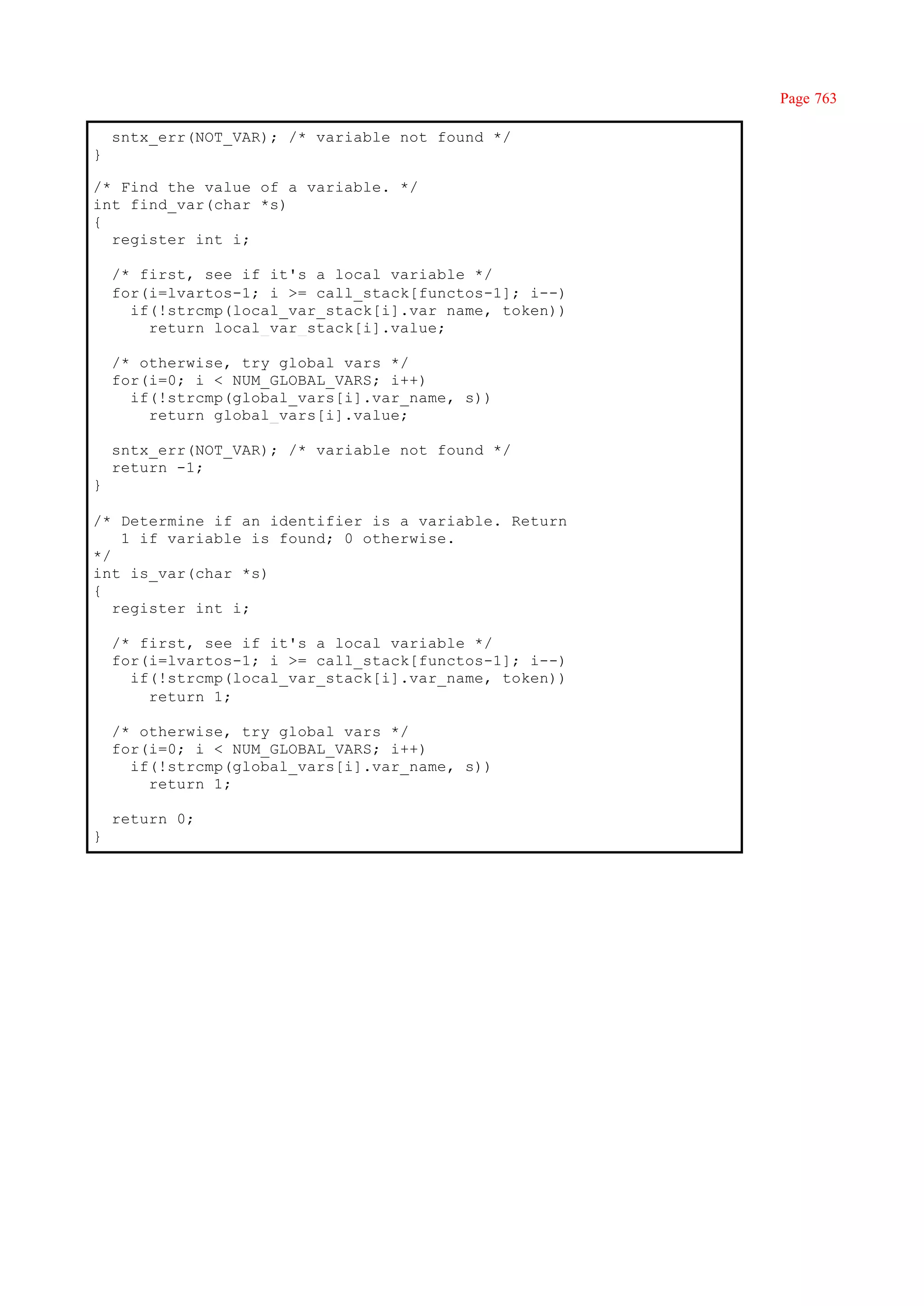 Page 763

    sntx_err(NOT_VAR); /* variable not found */
}

/* Find the value of a variable. */
int find_var(char *s)
{
  register int i;

    /* first, see if it's a local variable */
    for(i=lvartos-1; i >= call_stack[functos-1]; i--)
      if(!strcmp(local_var_stack[i].var name, token))
        return local_var_stack[i].value;

    /* otherwise, try global vars */
    for(i=0; i < NUM_GLOBAL_VARS; i++)
      if(!strcmp(global_vars[i].var_name, s))
        return global_vars[i].value;

    sntx_err(NOT_VAR); /* variable not found */
    return -1;
}

/* Determine if an identifier is a variable. Return
    1 if variable is found; 0 otherwise.
*/
int is_var(char *s)
{
   register int i;

    /* first, see if it's a local variable */
    for(i=lvartos-1; i >= call_stack[functos-1]; i--)
      if(!strcmp(local_var_stack[i].var_name, token))
        return 1;

    /* otherwise, try global vars */
    for(i=0; i < NUM_GLOBAL_VARS; i++)
      if(!strcmp(global_vars[i].var_name, s))
        return 1;

    return 0;
}
 