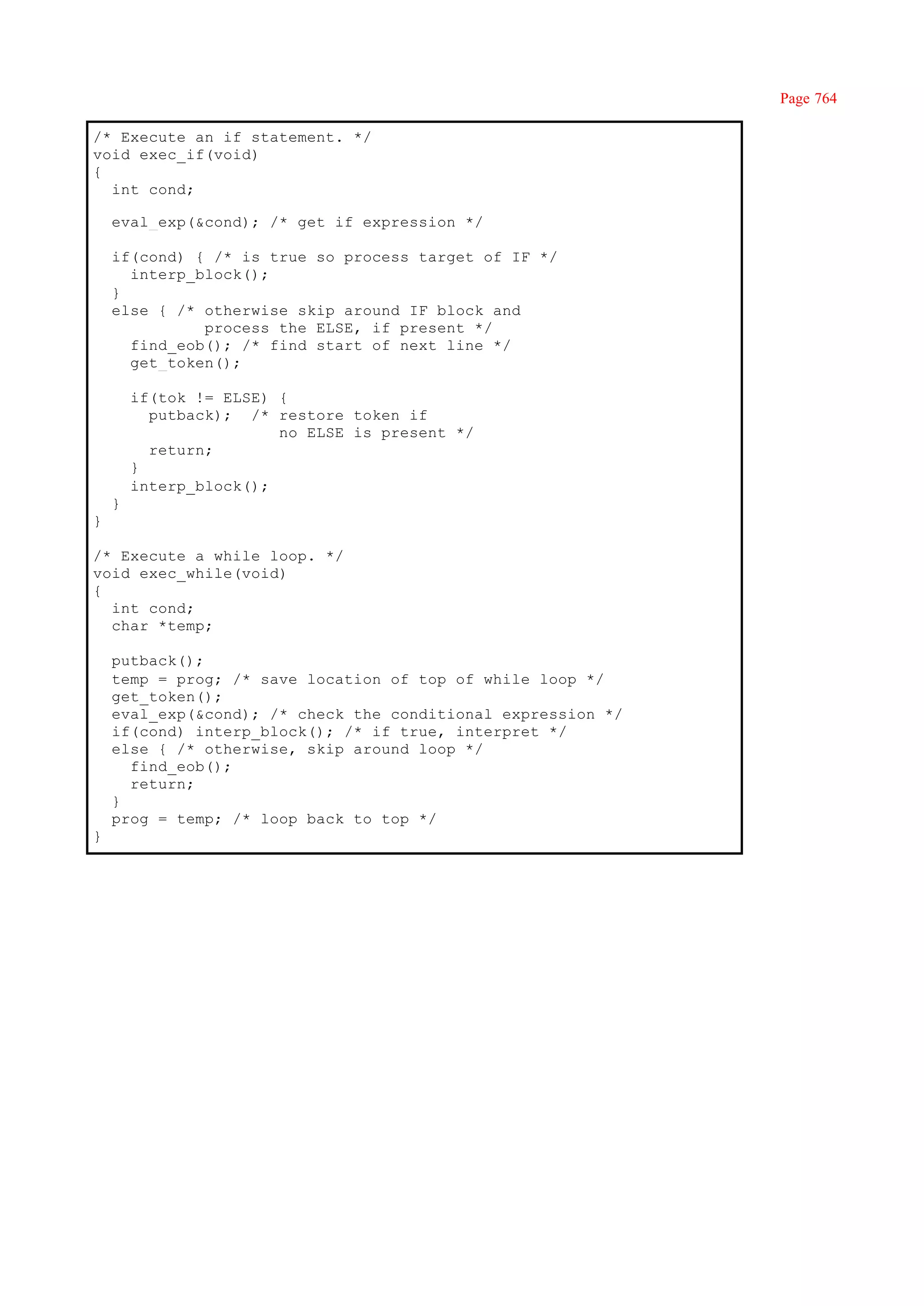 Page 764

/* Execute an if statement. */
void exec_if(void)
{
  int cond;

    eval_exp(&cond); /* get if expression */

    if(cond) { /* is true so process target of IF */
      interp_block();
    }
    else { /* otherwise skip around IF block and
              process the ELSE, if present */
      find_eob(); /* find start of next line */
      get_token();

        if(tok != ELSE) {
          putback); /* restore token if
                        no ELSE is present */
          return;
        }
        interp_block();
    }
}

/* Execute a while loop. */
void exec_while(void)
{
  int cond;
  char *temp;

    putback();
    temp = prog; /* save location of top of while loop */
    get_token();
    eval_exp(&cond); /* check the conditional expression */
    if(cond) interp_block(); /* if true, interpret */
    else { /* otherwise, skip around loop */
      find_eob();
      return;
    }
    prog = temp; /* loop back to top */
}
 