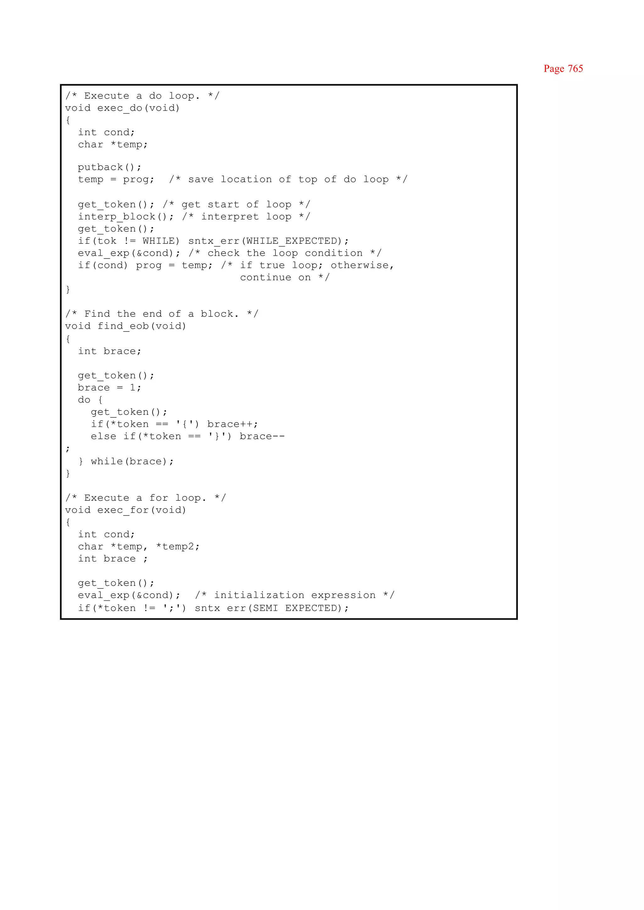 Page 765

/* Execute a do loop. */
void exec_do(void)
{
  int cond;
  char *temp;

    putback();
    temp = prog;   /* save location of top of do loop */

    get_token(); /* get start of loop */
    interp_block(); /* interpret loop */
    get_token();
    if(tok != WHILE) sntx_err(WHILE_EXPECTED);
    eval_exp(&cond); /* check the loop condition */
    if(cond) prog = temp; /* if true loop; otherwise,
                             continue on */
}

/* Find the end of a block. */
void find_eob(void)
{
  int brace;

    get_token();
    brace = 1;
    do {
      get_token();
      if(*token == '{') brace++;
      else if(*token == '}') brace--
;
    } while(brace);
}

/* Execute a for loop. */
void exec_for(void)
{
  int cond;
  char *temp, *temp2;
  int brace ;

    get_token();
    eval_exp(&cond); /* initialization expression */
    if(*token != ';') sntx_err(SEMI_EXPECTED);
 
