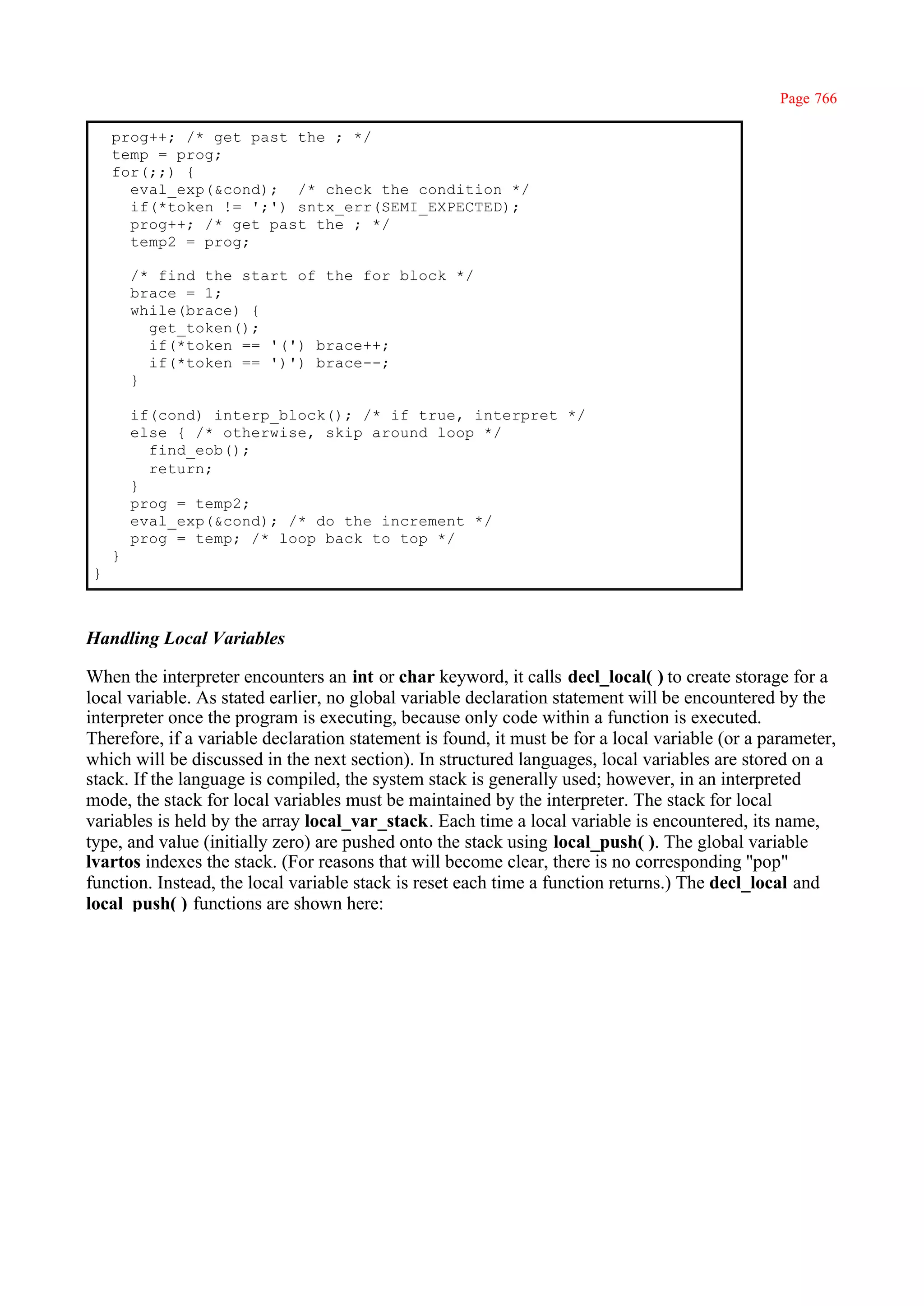 Page 766

    prog++; /* get past the ; */
    temp = prog;
    for(;;) {
      eval_exp(&cond); /* check the condition */
      if(*token != ';') sntx_err(SEMI_EXPECTED);
      prog++; /* get past the ; */
      temp2 = prog;

        /* find the start of the for block */
        brace = 1;
        while(brace) {
          get_token();
          if(*token == '(') brace++;
          if(*token == ')') brace--;
        }

        if(cond) interp_block(); /* if true, interpret */
        else { /* otherwise, skip around loop */
          find_eob();
          return;
        }
        prog = temp2;
        eval_exp(&cond); /* do the increment */
        prog = temp; /* loop back to top */
    }
}



Handling Local Variables

When the interpreter encounters an int or char keyword, it calls decl_local( ) to create storage for a
local variable. As stated earlier, no global variable declaration statement will be encountered by the
interpreter once the program is executing, because only code within a function is executed.
Therefore, if a variable declaration statement is found, it must be for a local variable (or a parameter,
which will be discussed in the next section). In structured languages, local variables are stored on a
stack. If the language is compiled, the system stack is generally used; however, in an interpreted
mode, the stack for local variables must be maintained by the interpreter. The stack for local
variables is held by the array local_var_stack. Each time a local variable is encountered, its name,
type, and value (initially zero) are pushed onto the stack using local_push( ). The global variable
lvartos indexes the stack. (For reasons that will become clear, there is no corresponding ''pop"
function. Instead, the local variable stack is reset each time a function returns.) The decl_local and
local_push( ) functions are shown here:
 
