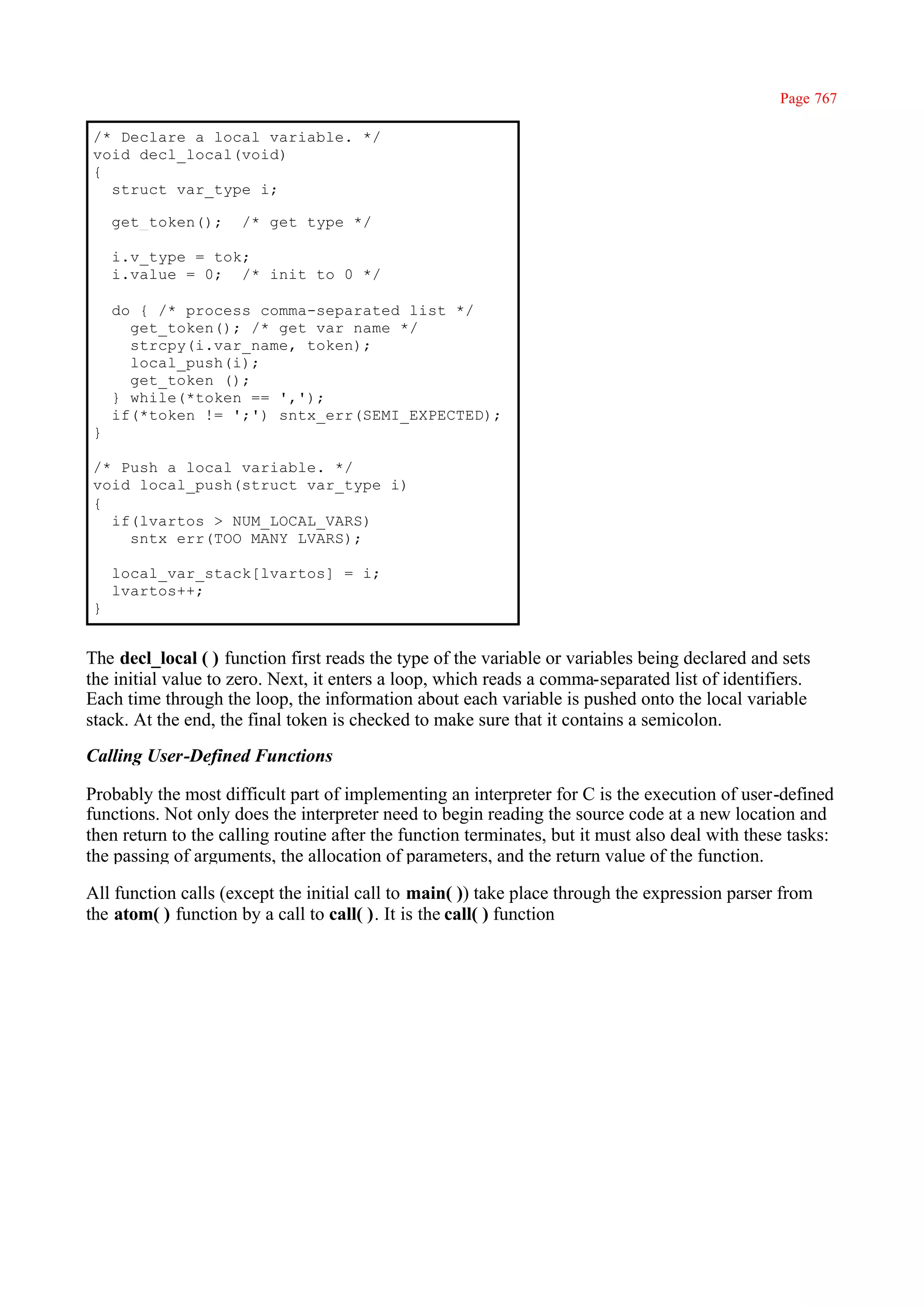 Page 767

/* Declare a local variable. */
void decl_local(void)
{
  struct var_type i;

    get_token();     /* get type */

    i.v_type = tok;
    i.value = 0; /* init to 0 */

    do { /* process comma-separated list */
      get_token(); /* get var name */
      strcpy(i.var_name, token);
      local_push(i);
      get_token ();
    } while(*token == ',');
    if(*token != ';') sntx_err(SEMI_EXPECTED);
}

/* Push a local variable. */
void local_push(struct var_type i)
{
  if(lvartos > NUM_LOCAL_VARS)
    sntx_err(TOO_MANY_LVARS);

    local_var_stack[lvartos] = i;
    lvartos++;
}


The decl_local ( ) function first reads the type of the variable or variables being declared and sets
the initial value to zero. Next, it enters a loop, which reads a comma-separated list of identifiers.
Each time through the loop, the information about each variable is pushed onto the local variable
stack. At the end, the final token is checked to make sure that it contains a semicolon.
Calling User-Defined Functions

Probably the most difficult part of implementing an interpreter for C is the execution of user-defined
functions. Not only does the interpreter need to begin reading the source code at a new location and
then return to the calling routine after the function terminates, but it must also deal with these tasks:
the passing of arguments, the allocation of parameters, and the return value of the function.

All function calls (except the initial call to main( )) take place through the expression parser from
the atom( ) function by a call to call( ). It is the call( ) function
 