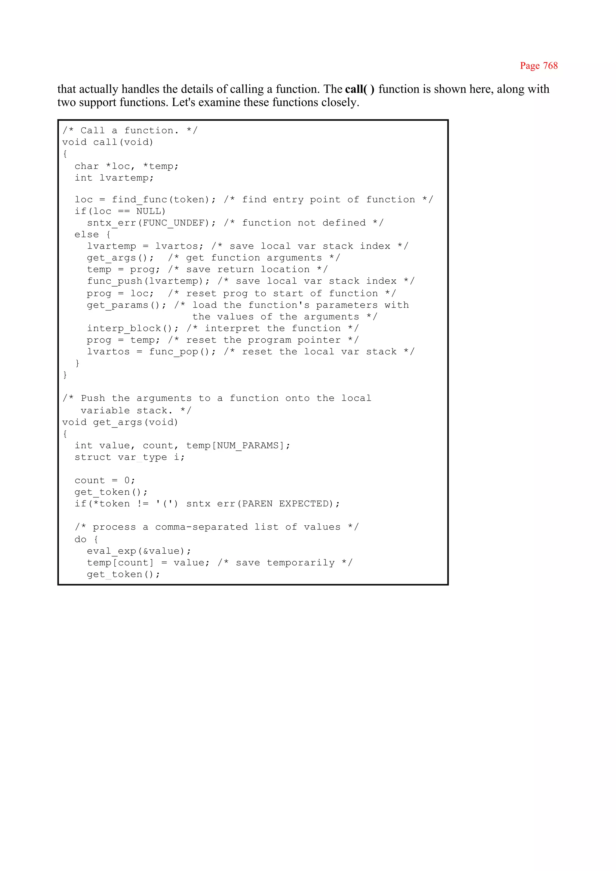 Page 768

that actually handles the details of calling a function. The call( ) function is shown here, along with
two support functions. Let's examine these functions closely.

/* Call a function. */
void call(void)
{
  char *loc, *temp;
  int lvartemp;

    loc = find_func(token); /* find entry point of function */
    if(loc == NULL)
      sntx_err(FUNC_UNDEF); /* function not defined */
    else {
      lvartemp = lvartos; /* save local var stack index */
      get_args(); /* get function arguments */
      temp = prog; /* save return location */
      func_push(lvartemp); /* save local var stack index */
      prog = loc; /* reset prog to start of function */
      get_params(); /* load the function's parameters with
                       the values of the arguments */
      interp_block(); /* interpret the function */
      prog = temp; /* reset the program pointer */
      lvartos = func_pop(); /* reset the local var stack */
    }
}

/* Push the arguments to a function onto the local
   variable stack. */
void get_args(void)
{
  int value, count, temp[NUM_PARAMS];
  struct var_type i;

    count = 0;
    get_token();
    if(*token != '(') sntx_err(PAREN_EXPECTED);

    /* process a comma-separated list of values */
    do {
      eval_exp(&value);
      temp[count] = value; /* save temporarily */
      get_token();
 