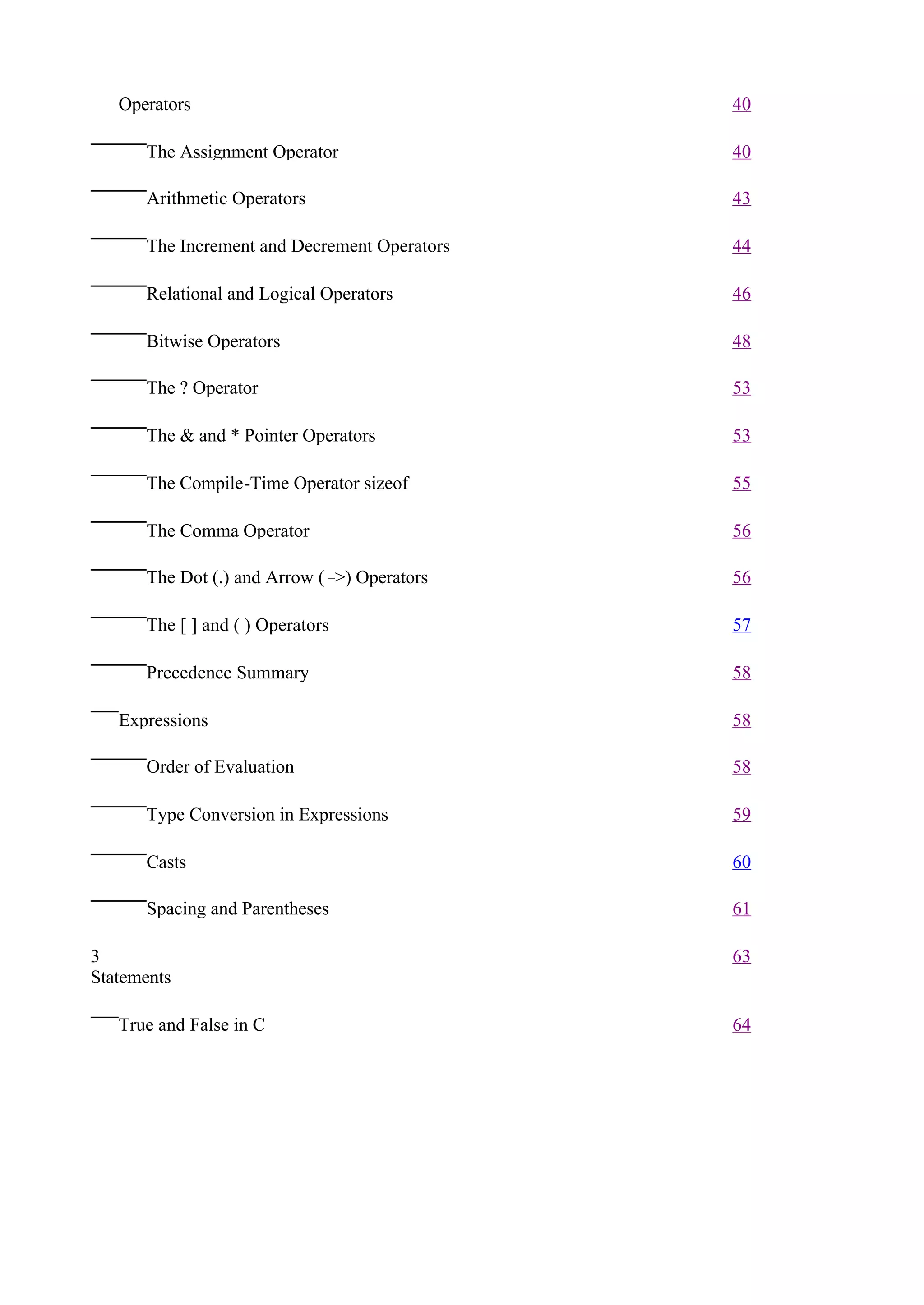 Operators                                  40

      The Assignment Operator                 40

      Arithmetic Operators                    43

      The Increment and Decrement Operators   44

      Relational and Logical Operators        46

      Bitwise Operators                       48

      The ? Operator                          53

      The & and * Pointer Operators           53

      The Compile-Time Operator sizeof        55

      The Comma Operator                      56

      The Dot (.) and Arrow (– Operators
                              >)              56

      The [ ] and ( ) Operators               57

      Precedence Summary                      58

   Expressions                                58

      Order of Evaluation                     58

      Type Conversion in Expressions          59

      Casts                                   60

      Spacing and Parentheses                 61

3                                             63
Statements

   True and False in C                        64
 