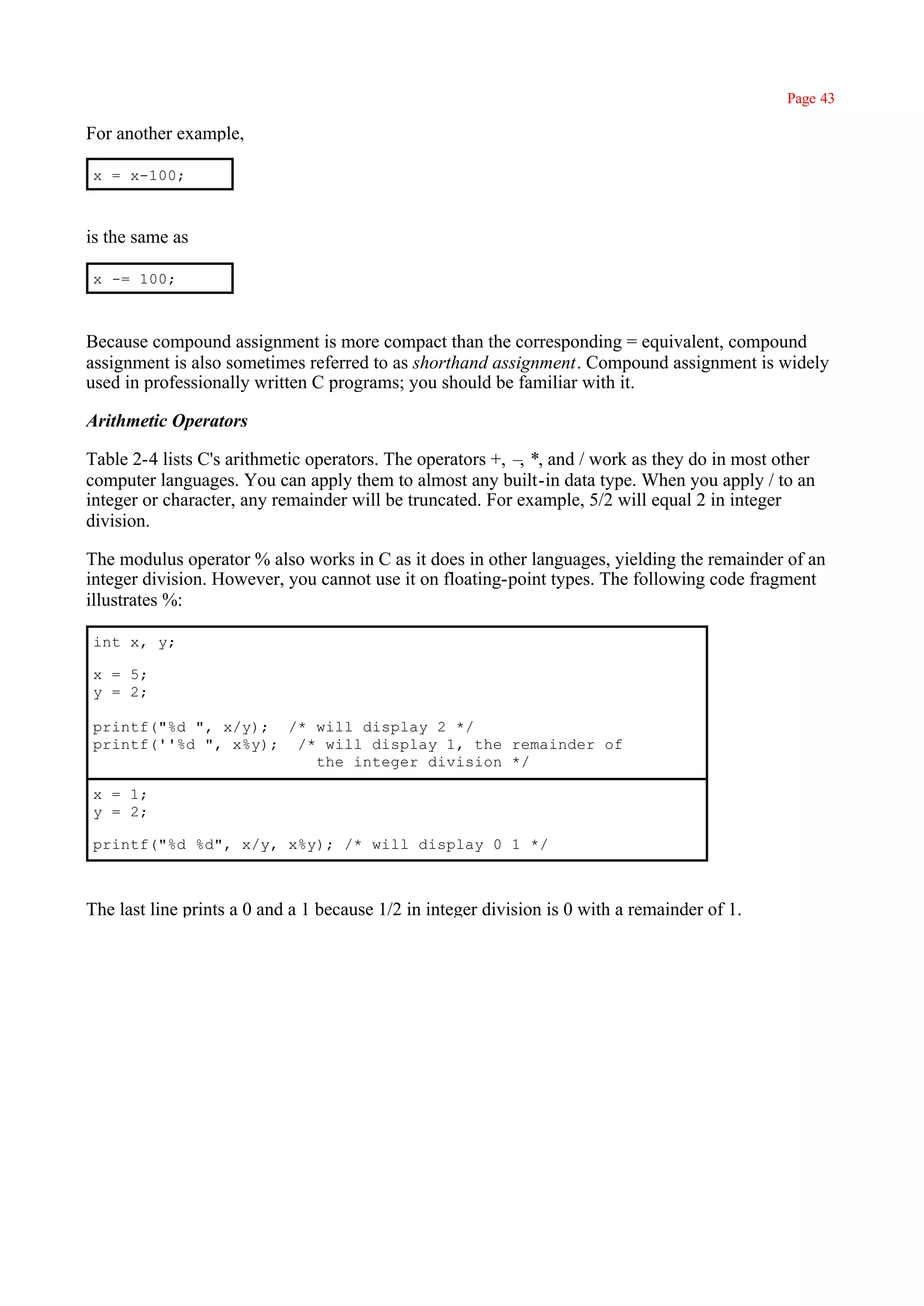 Page 43

For another example,

x = x-100;



is the same as

x -= 100;



Because compound assignment is more compact than the corresponding = equivalent, compound
assignment is also sometimes referred to as shorthand assignment. Compound assignment is widely
used in professionally written C programs; you should be familiar with it.

Arithmetic Operators

Table 2-4 lists C's arithmetic operators. The operators +, – *, and / work as they do in most other
                                                            ,
computer languages. You can apply them to almost any built-in data type. When you apply / to an
integer or character, any remainder will be truncated. For example, 5/2 will equal 2 in integer
division.

The modulus operator % also works in C as it does in other languages, yielding the remainder of an
integer division. However, you cannot use it on floating-point types. The following code fragment
illustrates %:

int x, y;

x = 5;
y = 2;

printf("%d ", x/y); /* will display 2 */
printf(''%d ", x%y); /* will display 1, the remainder of
                       the integer division */

x = 1;
y = 2;

printf("%d %d", x/y, x%y); /* will display 0 1 */



The last line prints a 0 and a 1 because 1/2 in integer division is 0 with a remainder of 1.
 