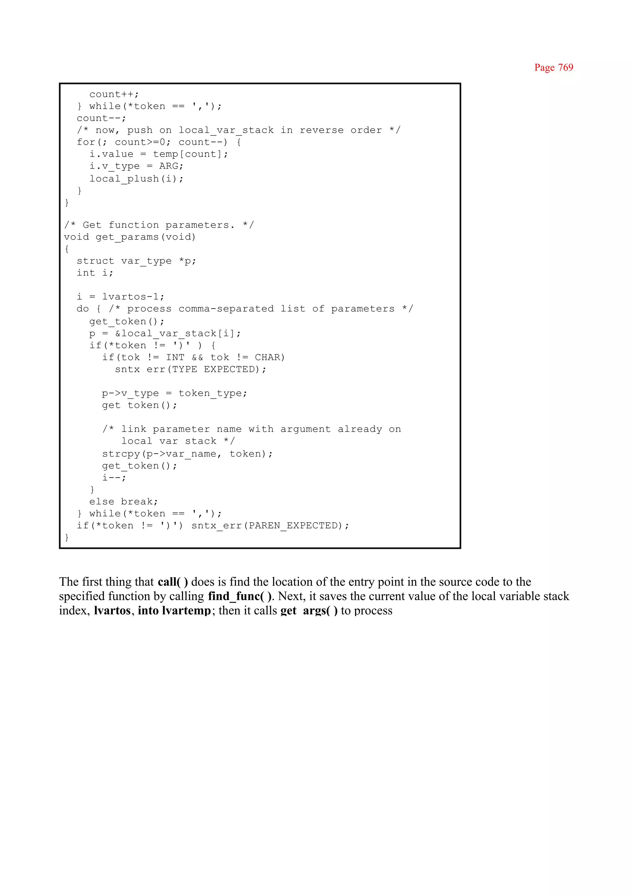 Page 769

      count++;
    } while(*token == ',');
    count--;
    /* now, push on local_var_stack in reverse order */
    for(; count>=0; count--) {
      i.value = temp[count];
      i.v_type = ARG;
      local_plush(i);
    }
}

/* Get function parameters. */
void get_params(void)
{
  struct var_type *p;
  int i;

    i = lvartos-1;
    do { /* process comma-separated list of parameters */
      get_token();
      p = &local_var_stack[i];
      if(*token != ')' ) {
        if(tok != INT && tok != CHAR)
          sntx_err(TYPE_EXPECTED);

        p->v_type = token_type;
        get_token();

        /* link parameter name with argument already on
           local var stack */
        strcpy(p->var_name, token);
        get_token();
        i--;
      }
      else break;
    } while(*token == ',');
    if(*token != ')') sntx_err(PAREN_EXPECTED);
}



The first thing that call( ) does is find the location of the entry point in the source code to the
specified function by calling find_func( ). Next, it saves the current value of the local variable stack
index, lvartos, into lvartemp; then it calls get_args( ) to process
 