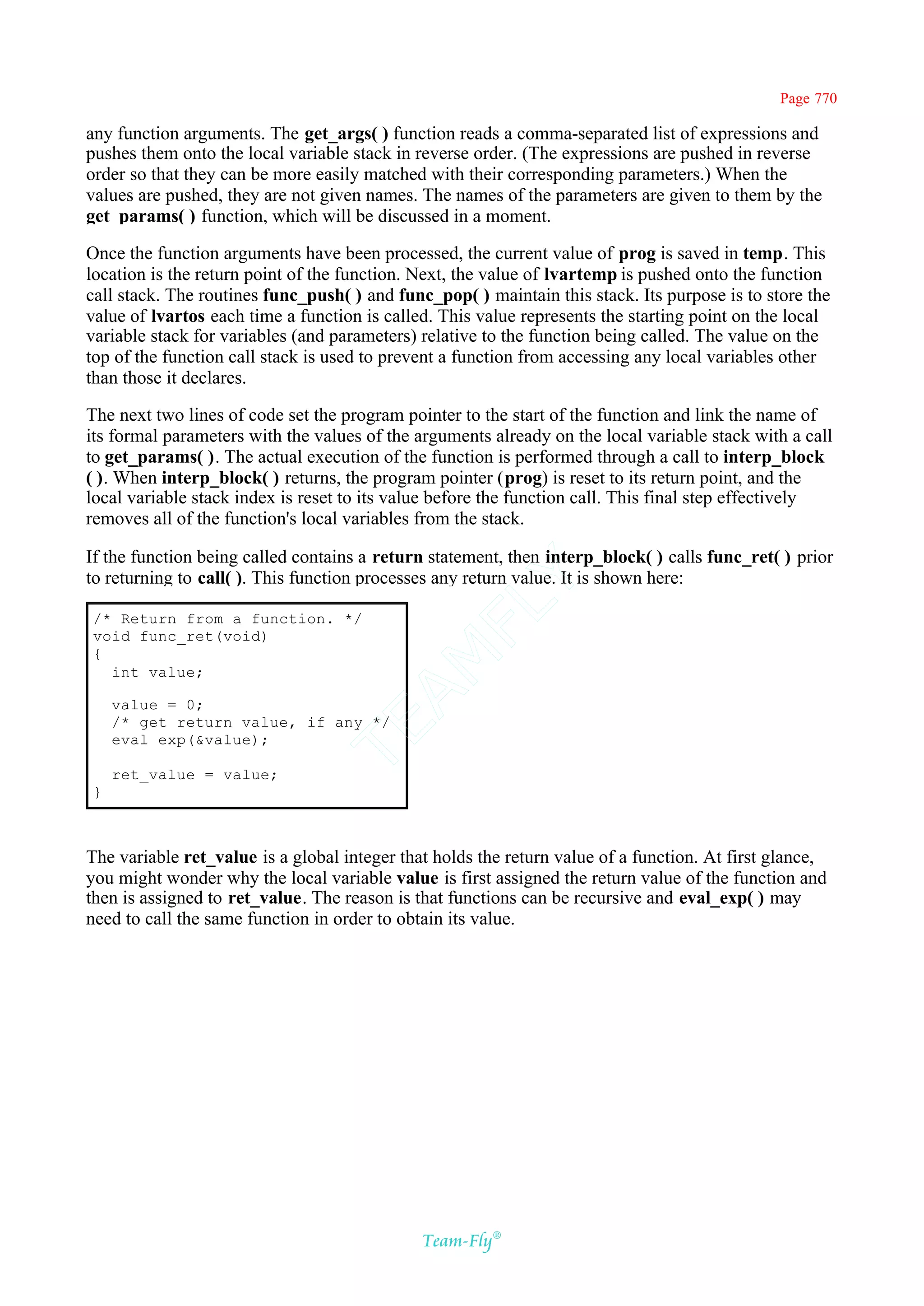 Page 770

any function arguments. The get_args( ) function reads a comma-separated list of expressions and
pushes them onto the local variable stack in reverse order. (The expressions are pushed in reverse
order so that they can be more easily matched with their corresponding parameters.) When the
values are pushed, they are not given names. The names of the parameters are given to them by the
get_params( ) function, which will be discussed in a moment.

Once the function arguments have been processed, the current value of prog is saved in temp. This
location is the return point of the function. Next, the value of lvartemp is pushed onto the function
call stack. The routines func_push( ) and func_pop( ) maintain this stack. Its purpose is to store the
value of lvartos each time a function is called. This value represents the starting point on the local
variable stack for variables (and parameters) relative to the function being called. The value on the
top of the function call stack is used to prevent a function from accessing any local variables other
than those it declares.

The next two lines of code set the program pointer to the start of the function and link the name of
its formal parameters with the values of the arguments already on the local variable stack with a call
to get_params( ). The actual execution of the function is performed through a call to interp_block
( ). When interp_block( ) returns, the program pointer (prog) is reset to its return point, and the
local variable stack index is reset to its value before the function call. This final step effectively
removes all of the function's local variables from the stack.

If the function being called contains a return statement, then interp_block( ) calls func_ret( ) prior
to returning to call( ). This function processes any return value. It is shown here:
                                           Y
                                         FL
/* Return from a function. */
void func_ret(void)
{
                                       AM


  int value;

    value = 0;
    /* get return value, if any */
                                TE




    eval_exp(&value);

    ret_value = value;
}



The variable ret_value is a global integer that holds the return value of a function. At first glance,
you might wonder why the local variable value is first assigned the return value of the function and
then is assigned to ret_value. The reason is that functions can be recursive and eval_exp( ) may
need to call the same function in order to obtain its value.




                                              Team-Fly®
 